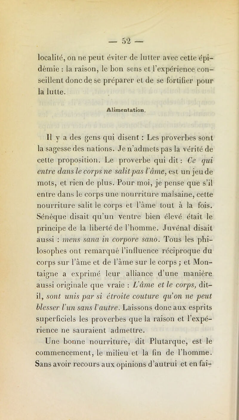 localité, on ne peut éviter de lutter avec celte épi- démie : la raison, le bon sens et l’expérience con- seillent donc de se préparer et de se fortifier pour la lutte. Alimentation. Il y a des gens qui disent : Les proverbes sont la sagesse des nations. Je n’admets pas la vérité de celte proposition. Le proverbe qui dit : Ce qui entre dans le corps ne salit pas l’âme, est un jeu de mots, et rien de plus. Pour moi, je pense que s’il entre dans le corps une nourriture malsaine, cette nourriture salit le corps et l’àme tout à la fois. Sénèque disait qu’un ventre bien élevé était le principe de la liberté de l’homme. Juvénal disait aussi : mens sana in corpore sano. Tous les phi- losophes ont remarqué l’influence réciproque du corps sur l’ame et de l’àme sur le corps ; et Mon- taigne a exprimé leur alliance d’une manière aussi originale que vraie : L'âme et le corps, dit- il, sont unis par si étroite couture qu’on ne peut blesser l’un sans Vautre. Laissons donc aux esprits superficiels les proverbes que la raison et l’expé- rience ne sauraient admettre. Une bonne nourriture, dit Plutarque, est le commencement, le milieu et la lin de l’homme. Sans avoir recours aux opinions d’autrui et en fai-