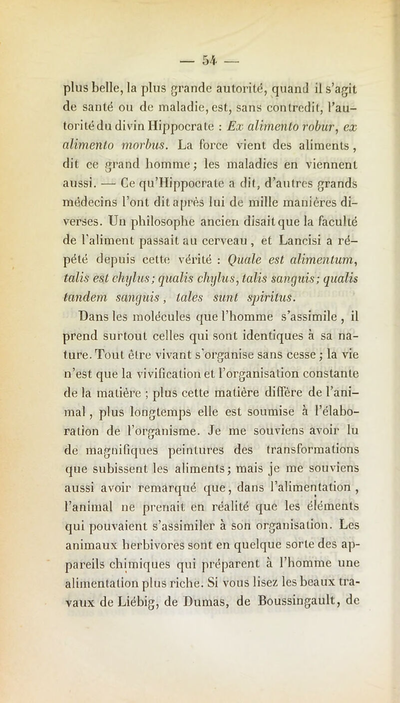 plus belle, la plus grande autorité, quand il s’agit de santé ou de maladie, est, sans contredit, l’au- torité du divin Hippocrate : Ex alimento robur, ex alimente> morbus. La force vient des aliments, dit ce grand homme; les maladies en viennent aussi. — Ce quTIippocrale a dit, d’autres grands médecins l’ont dit après lui de mille manières di- verses. Un philosophe ancien disait que la faculté de l'aliment passait au cerveau, et Lancisi a ré- pété depuis cette vérité : Quale est alimentum, talis est cfiylus; qualis chylus, talis sanguis; qualis tandem sanguis, taies sunt spiritus. Dans les molécules que l’homme s’assimile , il prend surtout celles qui sont identiques à sa na- ture. Tout être vivant s’organise sans cesse ; la vie n’est que la vivification et l’organisation constante de la matière ; plus cette matière diffère de l’ani- mal , plus longtemps elle est soumise à l’élabo- ration de l’organisme. Je me souviens avoir lu de magnifiques peintures des transformations que subissent les aliments; mais je me souviens aussi avoir remarqué que, dans l’alimentation, l’animal ne prenait en réalité que les éléments qui pouvaient s’assimiler à son organisation. Les animaux herbivores sont en quelque sorte des ap- pareils chimiques qui préparent à l’homme une alimentation plus riche. Si vous lisez les beaux tra- vaux de Liébig, de Dumas, de Boussingault, de