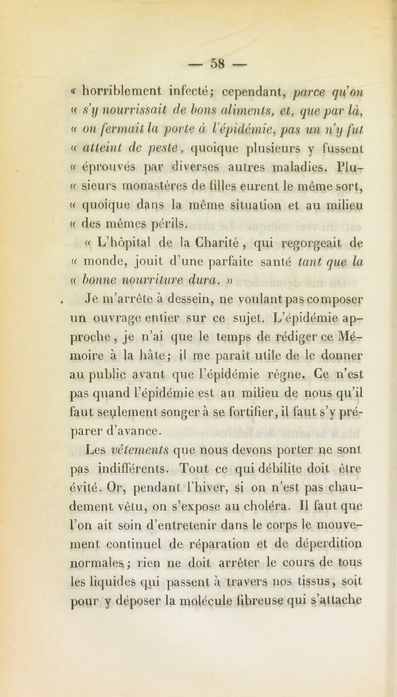 <r horriblement infecté,- cependant, parce gu on u s’y nourrissait de bons aliments, et, que par là, « on fermait la porte à l épidémie, pas un n’y fut « atteint de peste, quoique plusieurs y fussent <( éprouvés par diverses autres maladies. PIu- « sieurs monastères de filles eurent le même sort, « quoique dans la même situation et au milieu « des mêmes périls. « L’hôpital de la Charité, qui regorgeait de « monde, jouit d’une parfaite santé tant que la « bonne nourriture dura. » Je m’arrête à dessein, ne voulant pas composer un ouvrage entier sur ce sujet. L’épidémie ap- proche , je n’ai que le temps de rédiger ce Mé- moire à la hâte; il me paraît utile de le donner au public avant que l’épidémie règne. Ce n’est pas quand l’épidémie est au milieu de nous qu’il faut seulement songer «à se fortifier, il faut s’y pré- parer d’avance. Les vêtements que nous devons porter ne sont pas indifférents. Tout ce qui débilite doit être évité. Or, pendant l’hiver, si on n’est pas chau- dement vêtu, on s’expose au choléra. Il faut que l’on ait soin d’entretenir dans le corps le mouve- ment continuel de réparation et de déperdition normales; rien ne doit arrêter le cours de tous les liquides qui passent à travers nos tissus, soit pour y déposer la molécule fibreuse qui s’attache