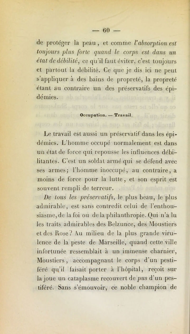 de protéger la peau , et comme l’absorption est toujours plus forte quand le corps est dans un état de débilité, ee qu’il faut éviter, c’est toujours et partout la débilité. Ce que je dis ici ne peut s’appliquer à des bains de propreté, la propreté étant au contraire un des préservatifs des épi- démies. Occupation. — Travail. Le travail est aussi un préservatif dans les épi- démies. L’homme occupé normalement est dans un état de force qui repousse les influences débi- litantes. C’est un soldat armé qui se défend avec ses armes; l’homme inoccupé, au contraire, a moins de force pour la lutte, et son esprit est souvent rempli de terreur. De tous les préservatifs, le plus beau, le plus admirable, est sans contredit celui de l’enthou- siasme, de la foi ou de la philanthropie. Qui n’a lu les traits admirables des Belzunce, des Moustiers et des Rose? A.u milieu de la plus grande viru- lence de la peste de Marseille, quand cette ville infortunée ressemblait à un immense charnier, Moustiers, accompagnant le corps d’un pesti- féré qu’il faisait porter à l’hôpital, reçoit sur la joue un cataplasme recouvert de pus d’un pes- tiféré. Sans s’émouvoir, ce noble champion de