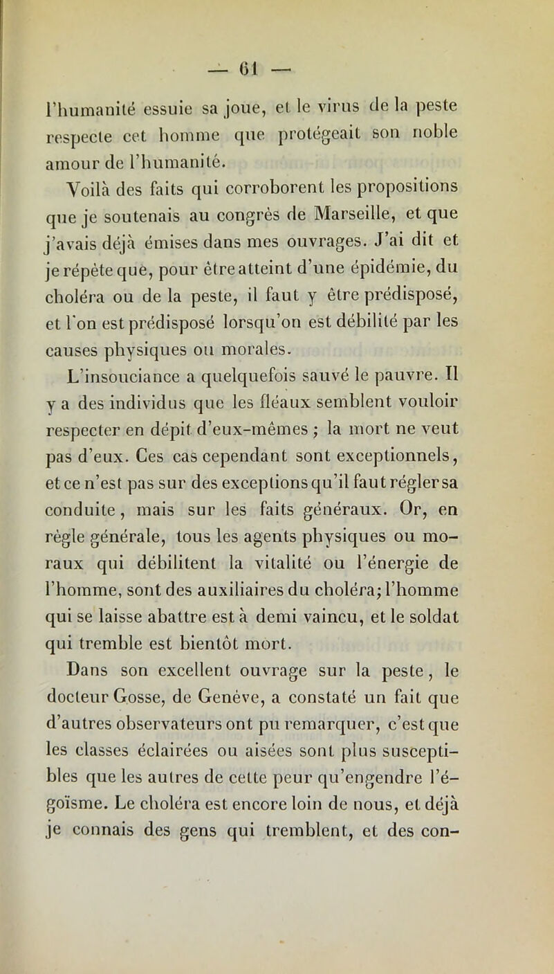 l’humanité essuie sa joue, et le virus de la peste respecte cet homme que protégeait son noble amour de l’humanité. Voilà des faits qui corroborent les propositions que je soutenais au congrès de Marseille, et que j’avais déjà émises dans mes ouvrages. J’ai dit et je répète que, pour être atteint d’une épidémie, du choléra ou de la peste, il faut y être prédisposé, et l'on est prédisposé lorsqu’on est débilité par les causes physiques ou morales. L’insouciance a quelquefois sauvé le pauvre. Il y a des individus que les fléaux semblent vouloir respecter en dépit d’eux-mêmes ; la mort ne veut pas d’eux. Ces cas cependant sont exceptionnels, et ce n’est pas sur des exceptions qu’il faut régler sa conduite, mais sur les faits généraux. Or, en règle générale, tous les agents physiques ou mo- raux qui débilitent la vitalité ou l’énergie de l’homme, sont des auxiliaires du choléra; l’homme qui se laisse abattre est à demi vaincu, et le soldat qui tremble est bientôt mort. Dans son excellent ouvrage sur la peste, le docteur Gosse, de Genève, a constaté un fait que d’autres observateurs ont pu remarquer, c’est que les classes éclairées ou aisées sont plus suscepti- bles que les autres de cette peur qu’engendre l’é- goïsme. Le choléra est encore loin de nous, et déjà je connais des gens qui tremblent, et des con-