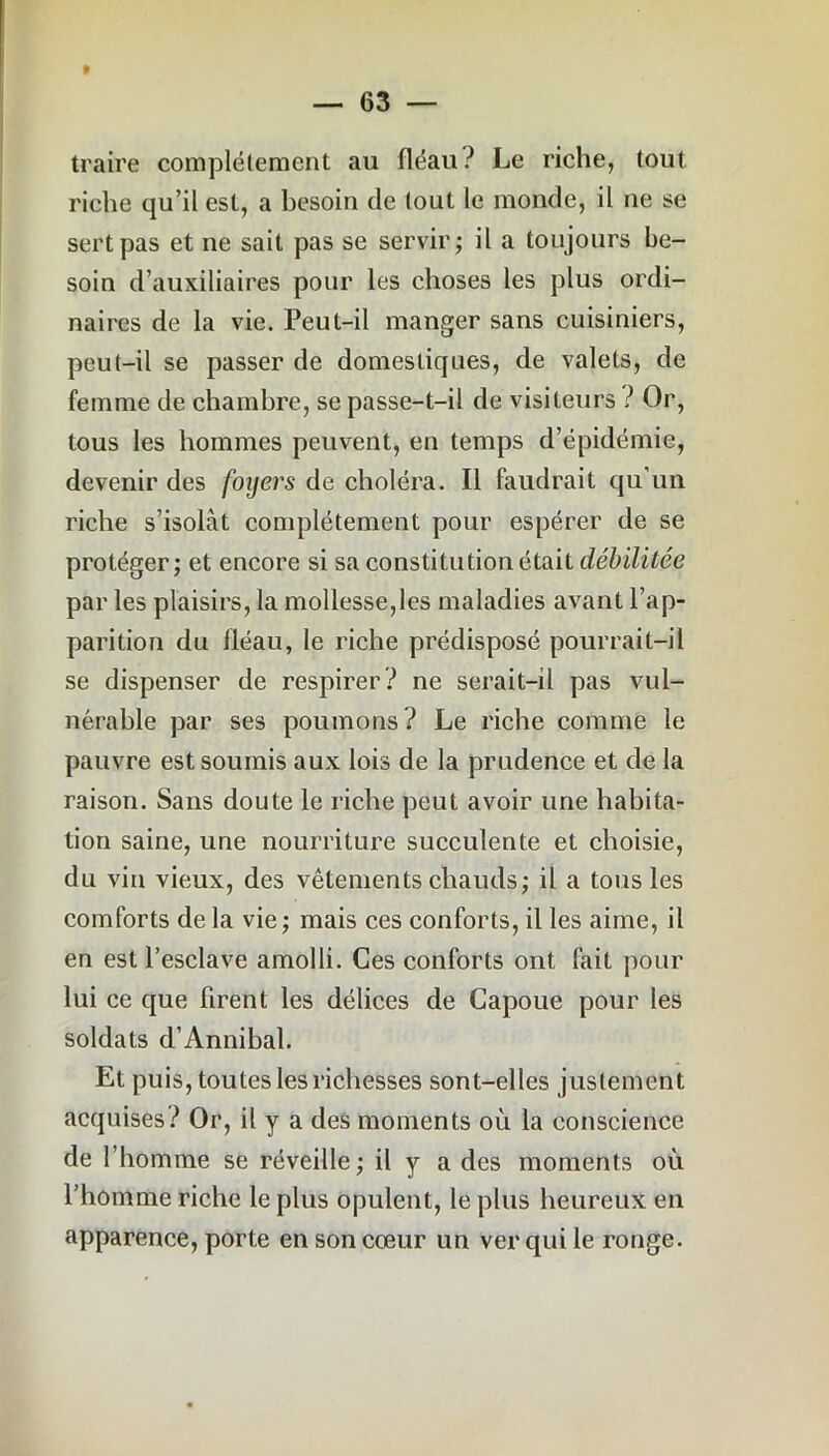 » — 63 — traire complètement au fléau? Le riche, tout riche qu’il est, a besoin de tout le monde, il ne se sert pas et ne sait pas se servir; il a toujours be- soin d’auxiliaires pour les choses les plus ordi- naires de la vie. Peut-il manger sans cuisiniers, peut-il se passer de domestiques, de valets, de femme de chambre, se passe-t-il de visiteurs ? Or, tous les hommes peuvent, en temps d’épidémie, devenir des foyers de choléra. Il faudrait qu’un riche s’isolât complètement pour espérer de se protéger; et encore si sa constitution était débilitée par les plaisirs, la mollesse,les maladies avant l’ap- parition du lléau, le riche prédisposé pourrait-il se dispenser de respirer? ne serait-il pas vul- nérable par ses poumons? Le riche comme le pauvre est soumis aux lois de la prudence et de la raison. Sans doute le riche peut avoir une habita- tion saine, une nourriture succulente et choisie, du vin vieux, des vêtements chauds; il a tous les coinforts de la vie; mais ces conforts, il les aime, il en est l’esclave amolli. Ces conforts ont fait pour lui ce que firent les délices de Capoue pour les soldats d’Annibal. Et puis, toutes les richesses sont-elles justement acquises? Or, il y a des moments où la conscience de l’homme se réveille; il y a des moments où l’homme riche le plus opulent, le plus heureux en apparence, porte en son cœur un ver qui le ronge.