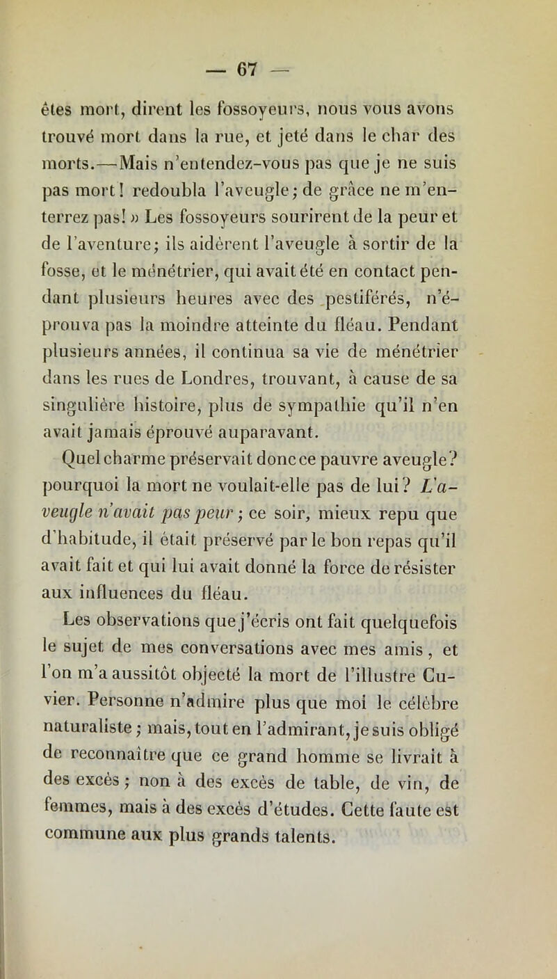 êtes mort, dirent les fossoyeurs, nous vous avons trouvé mort dans la rue, et jeté dans le char des morts.—Mais n’entendez-vous pas que je ne suis pas mort! redoubla l’aveugle; de grâce ne m’en- terrez pas! » Les fossoyeurs sourirent de la peur et de l’aventure; ils aidèrent l’aveugle à sortir de la fosse, et le ménétrier, qui avait été en contact pen- dant plusieurs heures avec des pestiférés, n’é- prouva pas la moindre atteinte du fléau. Pendant plusieurs années, il continua sa vie de ménétrier dans les rues de Londres, trouvant, à cause de sa singulière histoire, plus de sympathie qu’il n’en avait jamais éprouvé auparavant. Quel charme préservait donc ce pauvre aveugle? pourquoi la mort ne voulait-elle pas de lui? L'a- veugle n’avait pas peur ; ce soir, mieux repu que d habitude, il était préservé parle bon repas qu’il avait fait et qui lui avait donné la force de résister aux influences du fléau. Les observations que j’écris ont fait quelquefois le sujet de mes conversations avec mes amis, et l’on m’a aussitôt objecté la mort de l’illustre Cu- vier. Personne n’admire plus que moi le célèbre naturaliste; mais, tout en l’admirant, je suis obligé de reconnaître que ce grand homme se livrait à des excès; non cà des excès de table, de vin, de femmes, mais à des excès d’études. Cette faute est commune aux plus grands talents.