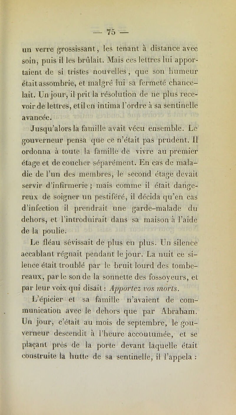 un verre grossissant, les tenant à distance avec soin, puis il les brûlait. Mais ces lettres lui appor- taient de si tristes nouvelles, que son humeur était assombrie, et malgré lui sa fermeté chance- lait. Un jour, il prit la résolution de ne plus rece- voir de lettres, etilen intima l’ordre à sa sentinelle avancée. Jusqu’alors la famille avait vécu ensemble. Le gouverneur pensa que ce n’était pas prudent. 11 ordonna à toute la famille de vivre au premier étage et de coucher séparément. En cas de mala- die de l’un des membres, le second étage devait servir d’infirmerie ; mais comme il était dange- reux de soigner un pestiféré, il décida qu’en cas d’infection il prendrait une garde-malade du dehors, et l’introduirait dans sa maison à l’aide de la poulie. Le fléau sévissait de plus en plus. Un silence accablant régnait pendant le jour. La nuit ce si- lence était troublé par le bruit lourd des tombe- reaux, parle sonde la sonnette des fossoyeurs, et par leur voix qui disait : Apportez vos morts. L’épicier et sa famille n’avaient de com- munication avec le dehors que par Abraham. Un jour, c’était au mois de septembre, le gou- verneur descendit à l’heure accoutumée, et se plaçant près de la porte devant laquelle était construite la hutte de sa sentinelle, il l’appela :