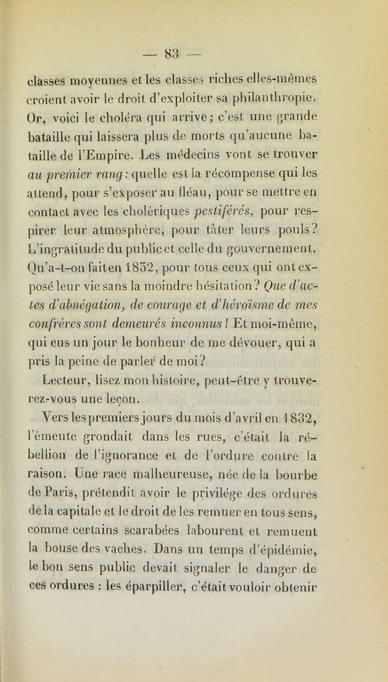 classes moyennes et les classes riches elles-mêmes croient avoir le droit d’exploiter sa philanthropie. Or, voici le choléra qui arrive; c’est une grande bataille qui laissera plus de morts qu’aucune ba- taille de l’Empire. Les médecins vont se trouver au premier rang : quelle est la récompense qui les attend, pour s’exposer au fléau, pour se mettre en contact avec les cholériques pestiférés, pour res- pirer leur atmosphère, pour tâter leurs pouls? L’ingratitude du public et celle du gouvernement. Qu’a-t-on faiten 1852, pour tous ceux qui ont ex- posé leur vie sans la moindre hésitation ? Que d’ac- tes d’abnégation, de courage et d’héroïsme de mes confrères sont demeurés inconnus1 Et moi-même, qui eus un jour le bonheur de me dévouer, qui a pris la peine de parler de moi? Lecteur, lisez mon histoire, peut-être y trouve- rez-vous une leçon. Vers les premiers jours du mois d’avril en \ 832, l’émeute grondait dans les rues, c’était la ré- bellion de l’ignorance et de l’ordure contre la raison. Une race malheureuse, née de la bourbe de Paris, prétendit avoir le privilège des ordures de la capitale et le droit de les remuer en tous sens, comme certains scarabées labourent et remuent la bouse des vaches. Dans un temps d’épidémie, le bon sens public devait signaler le danger de ces ordures : les éparpiller, c’était vouloir obtenir