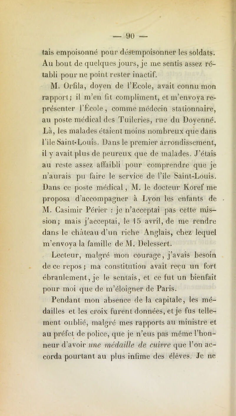 tais empoisonné pour désempoisonner les soldats. Au bout de quelques jours, je me sentis assez ré- tabli pour ne point rester inactif. M. Orfda, doyen de l’Ecole, avait connu mon rapport; il m’en fit compliment, et m’envoya re- présenter l’Ecole, comme médecin stationnaire, au poste médical des Tuileries, rue du Doyenné. Là, les malades étaient moins nombreux que dans l’ile Saint-Louis. Dans le premier arrondissement, il y avait plus de peureux que de malades. J’étais au reste assez affaibli pour comprendre que je n’aurais pu faire le service de l’ile Saint-Louis. Dans ce poste médical, M. le docteur Koref me proposa d’accompagner à Lyon les enfants de M. Casimir Périer : je n’acceptai pas cette mis- sion; mais j’acceptai, le 15 avril, de me rendre dans le château d’un riche Anglais, chez lequel m’envoya la famille de M. Delessert. Lecteur, malgré mon courage, j’avais besoin de ce repos ; ma constitution avait reçu uu fort ébranlement, je le sentais, et ce fut un bienfait pour moi que de m’éloigner de Paris. Pendant mon absence de la capitale, les mé- dailles et les croix furent données, et je fus telle- ment oublié, malgré mes rapports au ministre et au préfet de police, que je n’eus pas même l’hon- neur d’avoir une médaille de cuivre que l’on ac- corda pourtant au plus inlime des élèves, Je ne