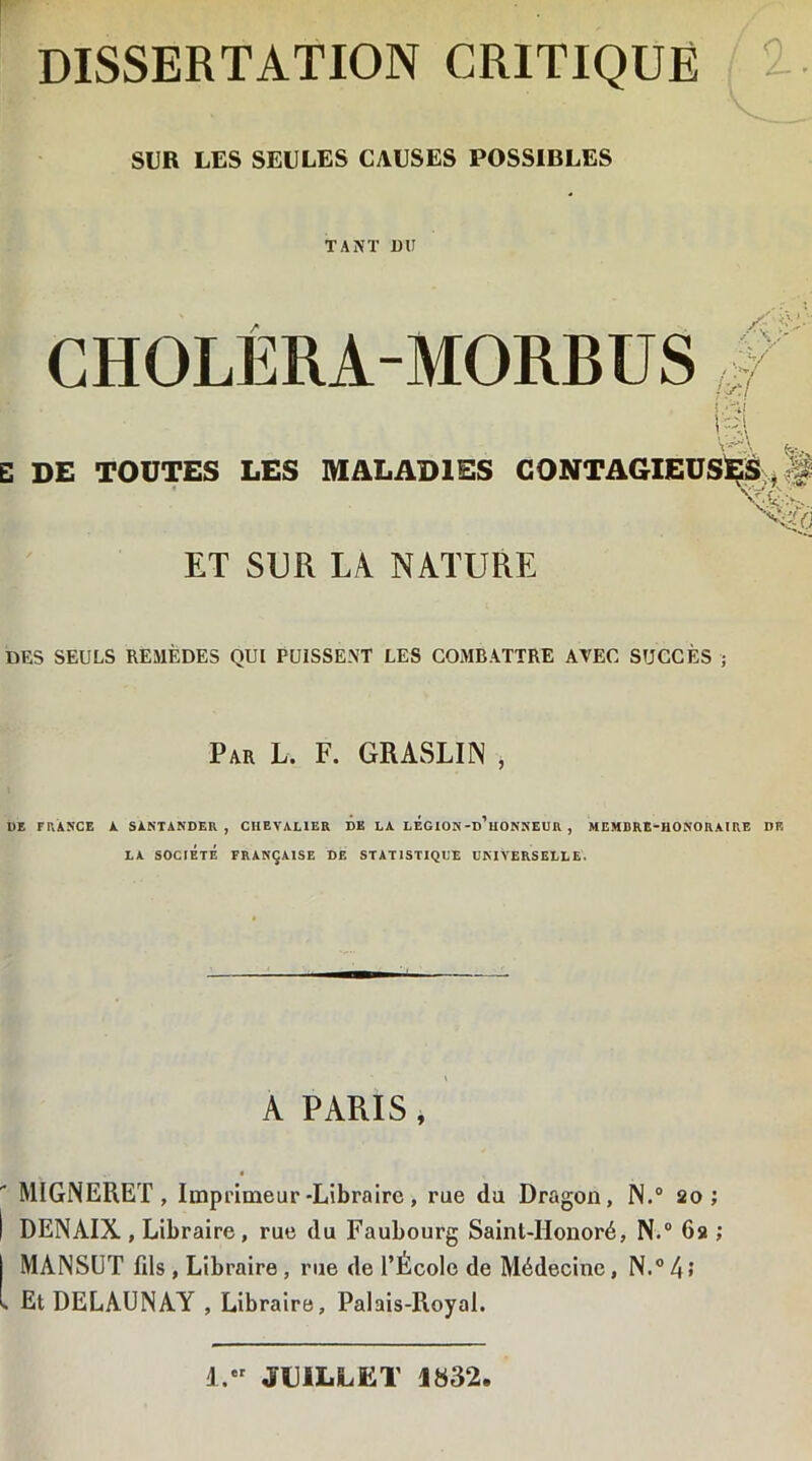 DISSERTATION CRITIQUE SUR LES SEULES CAUSES POSSIBLES TANT DU CHOLÉRA-MORBUS ïy-.l n % E DE TOUTES LES MALADIES CONTAGIEUSES * § ET SUR LA NATURE DES SEULS REMÈDES QUI PUISSENT LES COMBATTRE AVEC SUCCÈS ; Par L. F. GRASLIN , DE F RANCE A SÀNTANDER , CHEVALIER DE LA LÉGION-d’uONNEUR , MEMDRE-IIONOR AI RE DF. LA SOCIÉTÉ FRANÇAISE DE STATISTIQUE UNIVERSELLE. A PARIS, MIGNERET, Imprimeur -Libraire, rue du Dragon, N.° 20; I DENAIX , Libraire, rue du Faubourg Saint-Honoré, N.° 6a ; MANSUT fils, Libraire, rue de l’Ecole de Médecine, N.°4* » Et DELAUNAY , Libraire, Palais-Royal. A. JUILLET 1832