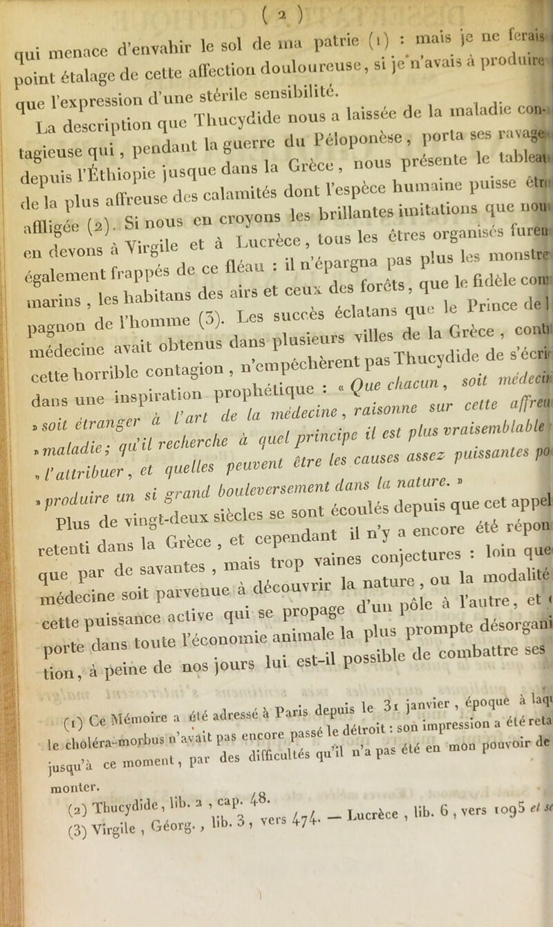 nui menace d'envahir le sol de ma patrie ma» 1= “<= '«•*« point étalage de cette affection douloureuse, s. ]e n ava.s a pio mre- uue l'expression d’une stérile sensibilité. J la description que Thucydide nous a laissée de la maladie co„. tagieuse qui pendant la guerre du Péloponèse, porta ses ravage, lagieubc n , i * r , linl,o nrésente le tableai • . i»*n»mnie Risque dans la Grèce, nous presemu f^lVs^ calamités dont l'espèce humaine puisse étr, m P ,n Si nous on croyons les brillantes imitations que non affligée ( )■ à Lyucrèce> tous les êtres organisés furea CU f tfmt nés de ce fléau : il n'épargna pas plus les monstre egalement '■»! « et ceux des forêts, que le fidèle con, ,n?,,S\!ri h 'mmie (3). Les succès éclatons que le Prince de 1 dans une msp.rahonJdetine,,raisonne sur cens a/frm 'SOit^Ur!ZcÜc à quel principe il est plus Tuûribùer, et quelles peuvent être les cames' assez passantes 4 retenti dans la Grèce , et cependant ,oiD 'que que par de savantes , mais trop vaines | modalité médecine soit parvenue à découvrir la natu^.^ou ^ J■ cette puissance active qui se propage pte désorgani porte dans toute l'économie.mm 1 P J tion, à peine de nos )ours lui est-il possible (0 Ce Mémoire a clé adressé é Psns ^“‘élroiu'son imprMslon'a éléreta monter. (3) Thucydide, lib. a cap^ . • _ Ucrtce , Bb. 6 , vers io95 d* (3) Virgile , Géorg., lib. * » ve,s W )