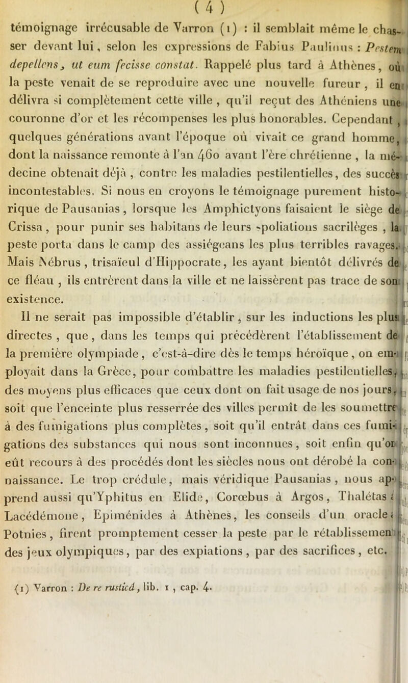 témoignage irrécusable de Varron (1) : il semblait même le chas- ser devant lui, selon les expressions de Fabius Paulinus : Prsten depellcns, ut euni froisse constat. Rappelé plus tard à Athènes, où la peste venait de se reproduire avec une nouvelle fureur , il en délivra si complètement cette ville , qu’il reçut des Athéniens une couronne d’or et les récompenses les plus honorables. Cependant , i quelques générations avant l’époque où vivait ce grand homme, i dont la naissance remonte à l’an 460 avant l’ère chrétienne , la mé- decine obtenait déjà , contre les maladies pestilentielles, des succès incontestables. Si nous en croyons le témoignage purement histo- rique de Pausanias, lorsque les Amphictyons faisaient le siège de Crissa , pour punir ses habitons de leurs -poliations sacrilèges , la peste porta dans le camp des assiégeons les plus terribles ravages. Mais INébrus , trisaïeul d’Hippocrate, les ayant bientôt délivrés de ce fléau , ils entrèrent dans la ville et ne laissèrent pas trace de son existence. . L 11 ne serait pas impossible d’établir , sur les inductions les plu? directes , que, dans les temps qui précédèrent l’établissement de la première olympiade , c’est-à-dire dès le temps héroïque , on em- ployait dans la Grèce, pour combattre les maladies pestilentielles, 1 des moyens plus elïicaces que ceux dont on fait usage de nos jours, soit que l’enceinte plus resserrée des villes permît de les soumettre à des fumigations plus complètes, soit qu’il entrât dans ces fumi- gations des substances qui nous sont inconnues, soit enfin quoi eût recours à des procédés dont les siècles nous ont dérobé la con- naissance. Le trop crédule, mais véridique Pausanias, nous ap- prend aussi qu’Yplùtus en Elide, Corœbus à Argos, Thalétascl Lacédémone, Epiménides à Atiiènes, les conseils d’un oracle< Potnies, firent promptement cesser la peste par le rétablissemen | des jeux olympiques, par des expiations, par des sacrifices, etc. Bip (i) Varron : De re rusiicâ, lib. 1 , cap. 4-