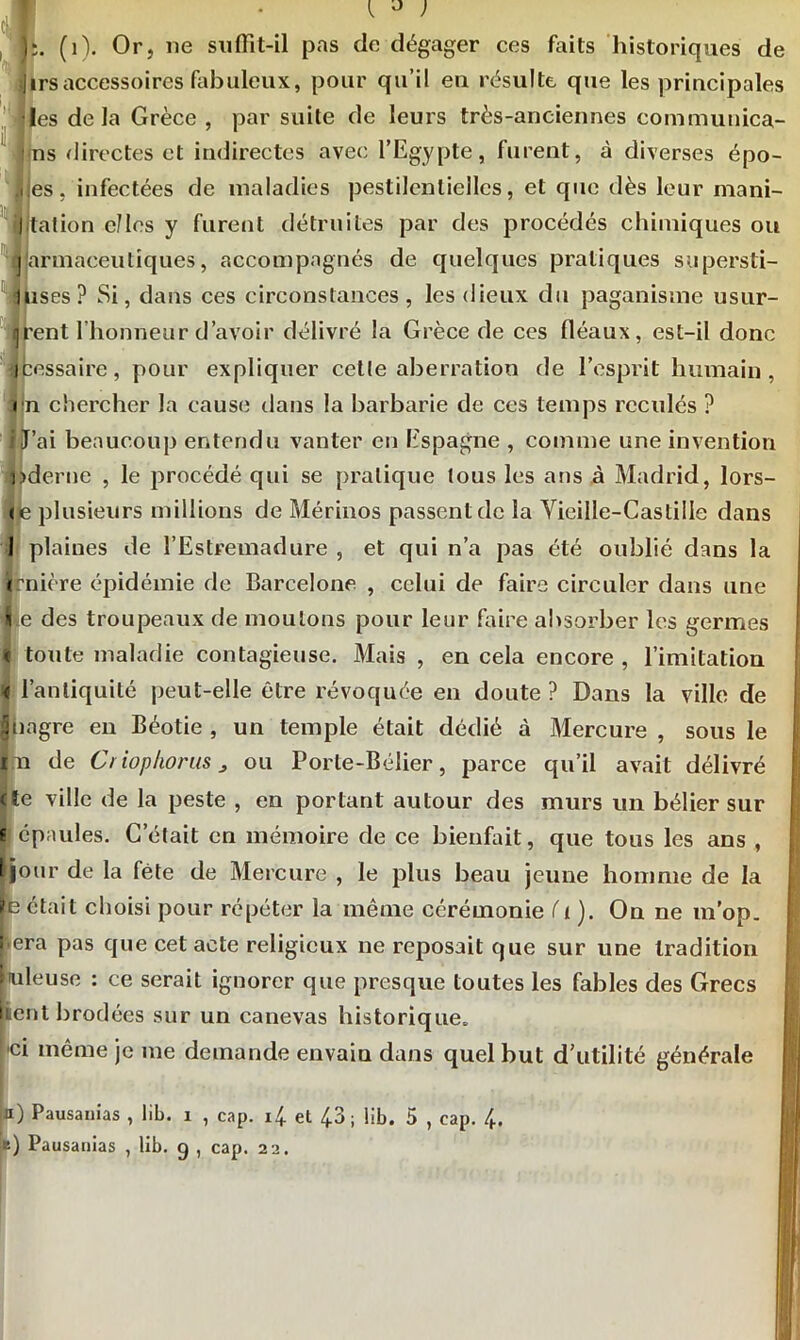 );. (1). Or, 11e suffit-il pas de dégager ces faits historiques de j) 1rs accessoires fabuleux, pour qu’il en résulte que les principales les delà Grèce , par suite de leurs très-anciennes communica- ns directes et indirectes avec l’Egypte, furent, à diverses épo- |jes, infectées de maladies pestilentielles, et que dès leur mani- jltation elles y furent détruites par des procédés chimiques ou Ijarmaceutiques, accompagnés de quelques pratiques supersti- luses? Si, dans ces circonstances, les dieux du paganisme usur- arent l'honneur d’avoir délivré la Grèce de ces fléaux, est-il donc icessaire, pour expliquer cette aberration de l’esprit humain, en chercher la cause dans la barbarie de ces temps reculés ? i J’ai beaucoup entendu vanter en Espagne , comme une invention ixderne , le procédé qui se pratique tous les ans à Madrid, lors- (je plusieurs millions de Mérinos passent de la Vieille-Castille dans 1 plaines de l’Estremadure , et qui n’a pas été oublié dans la (rnière épidémie de Barcelone , celui de faire circuler dans une lie des troupeaux de moulons pour leur faire absorber les germes « toute maladie contagieuse. Mais , en cela encore , l’imitation < l’antiquité peut-elle être révoquée en doute ? Dans la ville de Uiagre en Béotie , un temple était dédié à Mercure , sous le m de Criophoras 3 ou Porte-Bélier, parce qu’il avait délivré (te ville de la peste , en portant autour des murs un bélier sur i épaules. C’était en mémoire de ce bienfait, que tous les ans , [jour de la fête de Mercure , le plus beau jeune homme de la [e était choisi pour répéter la même cérémonie ( 1 ). On ne m’op. f era pas que cet acte religieux ne reposait que sur une tradition (tuleuse : ce serait ignorer que presque toutes les fables des Grecs nent brodées sur un canevas historique. hei même je me demande envaiu dans quel but d’utilité générale 11) Pausanias , lib. x , cap. i£ et 43; lib. 5 , cap. /e. [b) Pausanias , lib. g , cap. 22.