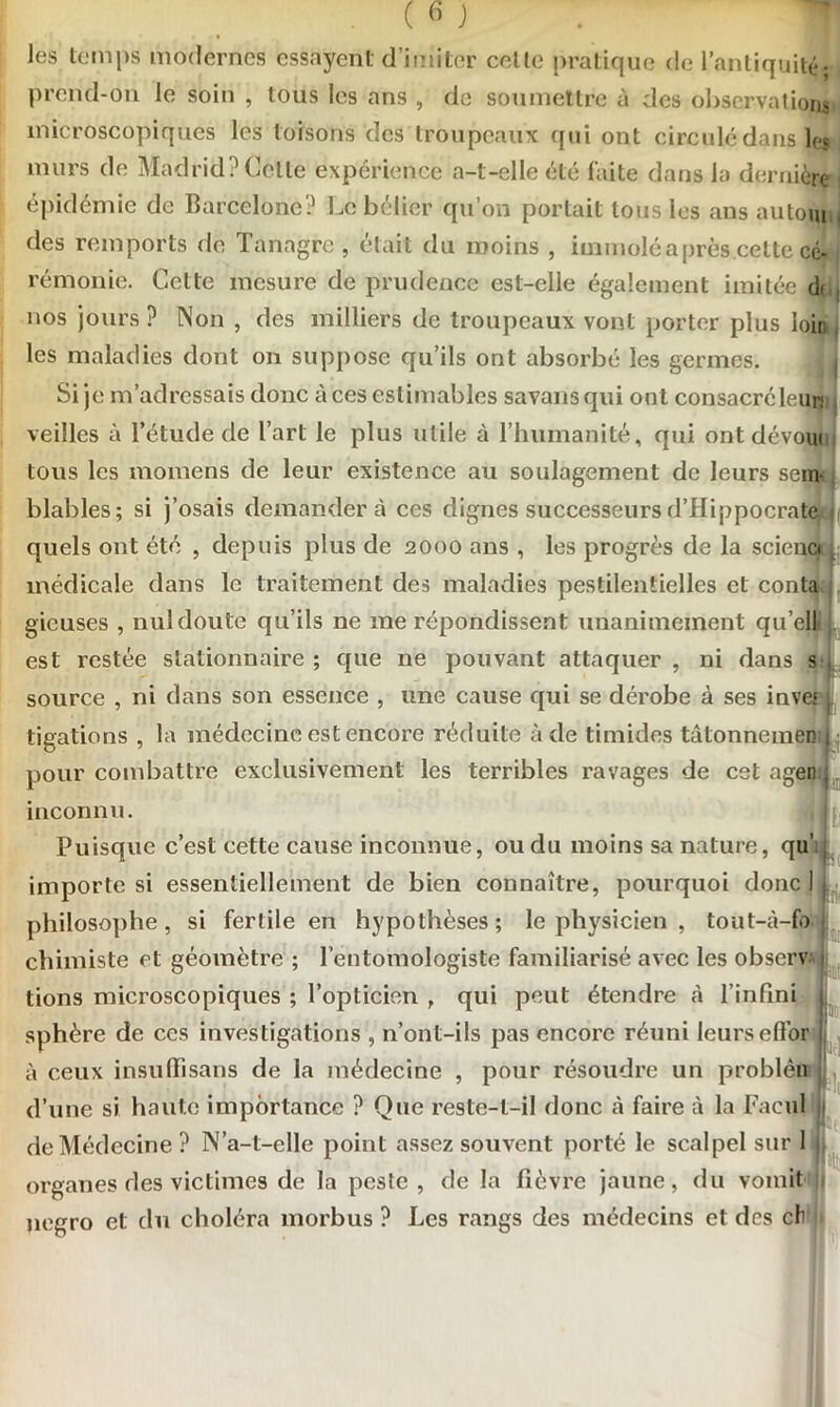 les temps modernes essayent d’imiter celle pratique de l’antiquité• prend-on le soin , tous les ans , de soumettre à des observations microscopiques les toisons des troupeaux qui ont circulé dans les murs de Madrid? Celle expérience a-t-elle été laite dans la dernière épidémie de Barcelone? Le bélier qu’on portait tous les ans autom des rcmports de Tanagrc , était du moins , immolé a près celte cé- rémonie. Cette mesure de prudence est-elle également imitée dr nos jours ? Non , des milliers de troupeaux vont porter plus loin les maladies dont on suppose qu’ils ont absorbé les germes. Si je m’adressais donc à ces estimables savansqui ont consacré leur* veilles à l’étude de l’art le plus utile à l’humanité, qui ont dévoue tous les momens de leur existence au soulagement de leurs sem blables; si j’osais demandera ces dignes successeurs d’Hippocrate quels ont été , depuis plus de 2000 ans , les progrès de la scieno médicale dans le traitement des maladies pestilentielles et conta gieuses , nul doute qu’ils ne me répondissent unanimement qu’ell est restée stationnaire ; que ne pouvant attaquer , ni dans s source , ni dans son essence , une cause qui se dérobe à ses inves tigations , la médecine est encore réduite à de timides tâtonnemen pour combattre exclusivement les terribles ravages de cet agen inconnu. Puisque c’est cette cause inconnue, ou du moins sa nature, qu’ importe si essentiellement de bien connaître, pourquoi donc 1 philosophe, si fertile en hypothèses; le physicien , tout-à-fo chimiste et géomètre ; l’entomologiste familiarisé avec les obscrv tions microscopiques ; l’opticien , qui peut étendre à l’infini sphère de ces investigations , n’ont-ils pas encore réuni leurs effor à ceux insuffisans de la médecine , pour résoudre un probléaL, d’une si haute importance ? Que reste-t-il donc à faire à la Facul de Médecine ? N’a-t-elle point assez souvent porté le scalpel sur 1 organes des victimes de la peste, de la fièvre jaune, du vomit jiegro et du choléra morbus ? Les rangs des médecins et des ch I K