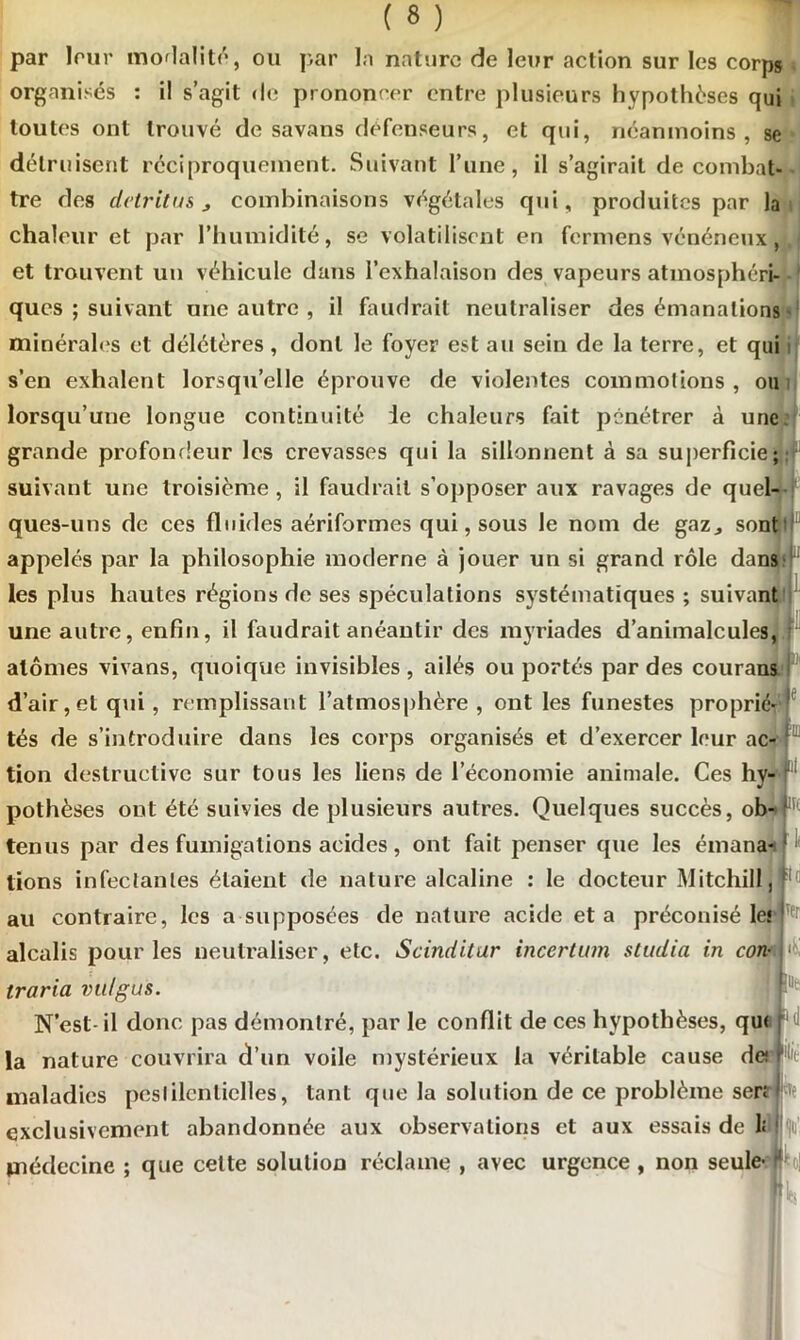 par leur mortalité, ou par la nature de leur action sur les corps organisés : il s’agit de prononcer entre plusieurs hypothèses qui toutes ont trouvé de savans défenseurs, et qui, néanmoins, se détruisent réciproquement. Suivant l’une, il s’agirait de combat- tre des détritus j combinaisons végétales qui, produites par la chaleur et par l’humidité, se volatilisent en fermens vénéneux et trouvent un véhicule dans l’exhalaison des vapeurs atmosphéri- ques ; suivant une autre , il faudrait neutraliser des émanations minérales et délétères, dont le foyer est au sein de la terre, et qui s’en exhalent lorsqu’elle éprouve de violentes commotions, ou lorsqu’une longue continuité ie chaleurs fait pénétrer à une grande profondeur les crevasses qui la sillonnent à sa superficie; suivant une troisième , il faudrait s’opposer aux ravages de quel- ques-uns de ces fluides aériformes qui, sous le nom de gaz, sont appelés par la philosophie moderne à jouer un si grand rôle dans les plus hautes régions de ses spéculations systématiques ; suivant l une autre, enfin, il faudrait anéantir des myriades d’animalcules, atomes vivans, quoique invisibles , ailés ou portés par des courans d’air,et qui, remplissant l’atmosphère, ont les funestes proprié- tés de s’introduire dans les corps organisés et d’exercer leur ac- tion destructive sur tous les liens de l’économie animale. Ces hy- pothèses ont été suivies de plusieurs autres. Quelques succès, ob- tenus par des fumigations acides, ont fait penser que les émana- ; lions infectantes étaient de nature alcaline : le docteur Mitchill, au contraire, les a supposées de nature acide et a préconisé les alcalis pour les neutraliser, etc. Scinditur incertum studia in con-A F traria vu/gus. N’est-il donc pas démontré, par le conflit de ces hypothèses, qu< N la nature couvrira d’un voile mystérieux la véritable cause de; Me maladies pestilentielles, tant que la solution de ce problème sen exclusivement abandonnée aux observations et aux essais de 1; médecine ; que cette solution réclame , avec urgence, non seule- '