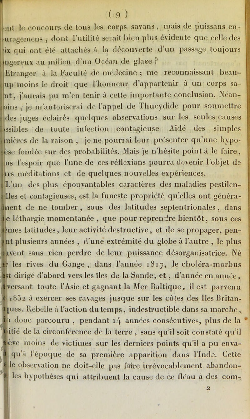 ont le concours do tous les corps savans, mais de puissaus en- uragemens , dont l’utililé serait bien plus évidente que celle des ix qui ont été attachés à la découverte d’un passage toujours ngereux au milieu d’un Océan de glaee ? Etranger à la Faculté de médecine ; me reconnaissant beau- up moins le droit que l’honneur d’appartenir à un corps sa- ut, j’aurais pu m’en tenir à cette importante conclusion. Néan- ains , je m’autoriserai de l’appel de Thucydide pour soumettre V des juges éclairés quelques observations sur les seules causes nssibles de toute infection contagieuse Aidé des simples nières de la raison , je ne pourrai leur présenter qu’une hypo- 3se fondée sur des probabilités. Mais je n’hésite pointa le faire, ns l’espoir que l’une de ces réflexions pourra devenir l'objet de 1rs méditations et de quelques nouvelles expériences. ijL’un des plus épouvantables caractères des maladies pestilen- 2 lies et contagieuses, est la funeste propriété qu’elles ont généra- inent de ne tomber, sous des latitudes septentrionales, dans .le léthargie momentanée , que pour reprendre bientôt, sous ces ahnes latitudes, leur activité destructive, et de se propager, pen- [<nt plusieurs années , d’une extrémité du globe à l’autre , le plus savent sans rien perdre de leur puissance désorgauisatrice. JNé i? les rives du Gange, dans l’année 1817, le choléra-morbus îBt dirigé d’abord vers les îles de la Sonde, et , d’année en année, iversant toute l’Asie et gagnant la Mer Baltique., il est parvenu e 1802 à exercer ses ravages jusque sur les côtes des lies Britan- è|ues. Rebelle à l’action du temps, indestructible dans sa marche, donc parcouru , pendant 14 années consécutives, plus de la I*lié de la circonférence de la terre , sans qu’il soit constaté qu’il ve moins de victimes sur les derniers points qu’il a pu enva- I qu’à l’époque de sa première apparition dans l’Inde. Cette 8 le observation ne doit-elle nas faire irrévocablement abandon- f* les hypothèses qui attribuent la cause de ce fléau a des com- 2