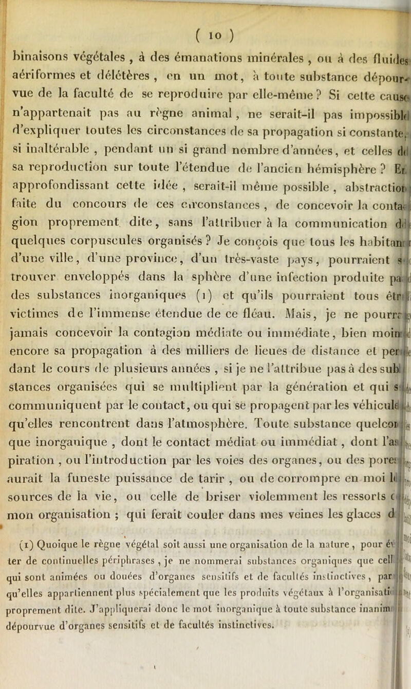 ( »<> ) binaisons végétales , à des émanations minérales , ou à des fluides aériformes et délétères , on un mot, à toute substance dépour- vue de la faculté de se reproduire par elle-même? Si cette cause* n’appartenait pas au régne animal, ne serait-il pas impossible d’expliquer toutes les circonstances de sa propagation si constante, si inaltérable , pendant un si grand nombre d’années, et celles <1< sa reproduction sur toute l’étendue de l’ancien hémisphère? Er approfondissant cette idée , serait-il même possible , abstractior faite du concours de ces circonstances , rie concevoir la conta gion proprement dite, sans l’attribuer à la communication d quelques corpuscules organisés? Je conçois que tous les habitan d’une ville, d’une province, d’un très-vaste pays, pourraient « trouver enveloppés dans la sphère d’une infection produite pa it des substances inorganiques (1) et qu’ils pourraient tous êtr victimes de l’immense étendue de ce fléau. Mais, je ne pourrr jamais concevoir la contagion médiate ou immédiate, bien moin encore sa propagation à des milliers de lieues de distance et per dant le cours de plusieurs années , si je ne l’attribue pas à dessub stances organisées qui se multiplient par la génération et qui s communiquent par le contact, ou qui se propagent parles véhicule qu’elles rencontrent dans l’atmosphère. Toute substance quelcoi que inorganique , dont le contact médiat ou immédiat, dont l’ai piration , ou l’introduction par les voies des organes, ou des pore; aurait la funeste puissance de tarir , ou de corrompre en moi b sources de la vie, ou celle de briser violemment les ressorts c mon organisation ; qui ferait couler dans mes veines les glaces d (i) Quoique le règne végétal soit aussi une organisation de la nature, pour é> ter de continuelles périphrases , je ne nommerai substances organiques que cell qui sont animées ou douées d’organes sensitifs et de facultés instinctives, par- qu’elles appartiennent plus spécialement que les produits végétaux à l’organisatii proprement dite. J’appliquerai donc le mot inorganique à toute substance inanim dépourvue d’organes sensitifs et de facultés instinctives. K *È|