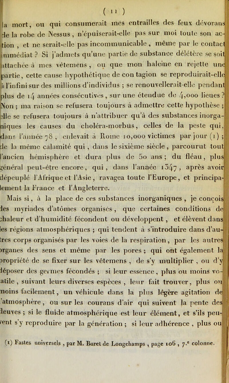 ta mort, ou qui consumerait mes entrailles des feux dévorans de la robe de dessus , n’épuiserait-elle pas sur moi toute son ac- tion , et ne serait-elle pas incommunicable , même par le contact immédiat? Si j’admets qu’une partie de substance délétère se soit Attachée à mes vètemens , ou que mon haleine en rejette une partie, cette cause hypothétique de contagion se reproduirait-elle à l’infini sur des millions d’individus ; se renouvellerait-elle pendant plus de 14 années consécutives, sur une étendue de 4,ooo lieues ? Non ; ma raison se refusera toujours à admettre cette hypothèse ; elle se refusera toujours à n attribuer qu’à des substances inorga niques les causes du choléra-morbus, celles de la peste qui, dans l’année 78 , enlevait à Rome 10,000 victimes par jour (1); de la même calamité qui , dans le sixième siècle, parcourut tout l’ancien hémisphère et dura plus de 5o ans ; du fléau, plus général peut-être encore, qui , dans l’année 1347 > aPrès avoir dépeuplé l’Afrique et l’Asie , ravagea toute l’Europe, et principa- lement la France et l’Angleterre. Mais si, à la place de ces substances inorganiques , je conçois ies myriades d’atomes organisés , que certaines conditions de dialeur et d’humidité fécondent ou développent , et élèvent dans les régions atmosphériques ; qui tendent à s’introduire dans d’au très corps organisés par les voies de la respiration, par les autre >rganes des sens et même par les pores ; qui ont également la propriété de se fixer sur les vètemens , de s’y multiplier , ou d’y iéposer des germes fécondés ; si leur essence, plus ou moins vo atile , suivant leurs diverses espèces , leur fait trouver, plus ou noins facilement, un véhicule dans la plus légère agitation d atmosphère, ou sur les courans d’air qui suivent la pente de leuves ; si le fluide atmosphérique est leur élément, et s’ils peu fent s y reproduire par la génération ; si leur adhérence , plus oui 0) Fastes universels , par M. Buret de Longchamps , page 106 , y.c colonne. r