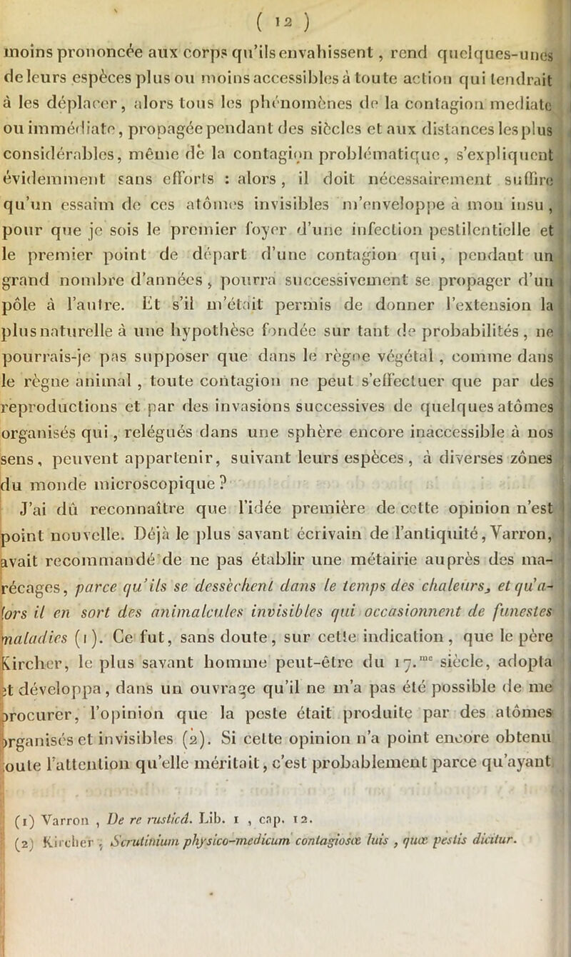 moins prononcée aux corps qu’ils envahissent, rend quelques-unes de leurs espèces plus ou moins accessibles à toute action qui tendrait à les déplacer, alors tous les phénomènes de la contagion médiate ou immédiate, propagée pendant des siècles et aux distances lesplus considérables, même dé la contagion problématique, s’expliquent évidemment sans efforts : alors, il doit nécessairement suffire qu’un essaim de ces atomes invisibles m’enveloppe à mon insu, pour que je sois le premier foyer d’une infection pestilentielle et le premier point de départ d’une contagion qui, pendant un grand nombre d’années , pourra successivement se propager d’un pôle à l’autre, ht s’il m’était permis de donner l’extension la plus naturelle à une hypothèse fondée sur tant de probabilités , ne pourrais-je pas supposer que dans le règne végétal, comme dans le règne animal , toute contagion ne peut s’effectuer que par des reproductions et par des invasions successives de quelques atomes organisés qui, relégués dans une sphère encore inaccessible à nos sens, peuvent appartenir, suivant leurs espèces, à diverses zones du monde microscopique? J’ai dû reconnaître que l’idée première de cette opinion n’est point nouvelle. Déjà le plus savant écrivain de l’antiquité, Varron, avait recommandé de ne pas établir une métairie auprès des ma- récages, parce qu’ils se dessèchent dans le temps des chaleursj et qu’a- lors il en sort des animalcules invisibles qui occasionnent de funestes maladies (i). Ce fut, sans doute, sur cette indication, que le père Kircher, le plus savant homme peut-être du 17.“° siècle, adopta et développa, dans un ouvrage qu’il ne m’a pas été possible de me procurer, l’opinion que la peste était produite par des atomes Organisés et invisibles (2). Si celte opinion n’a point encore obtenu ;oute l'attention qu’elle méritait, c’est probablement parce qu’ayant Varron , De rc nistied. Lib. 1 , cap. 12. Kircher , Scrutiniuin physico-medicum conlagiosœ luis , quœ peslis dicitur.