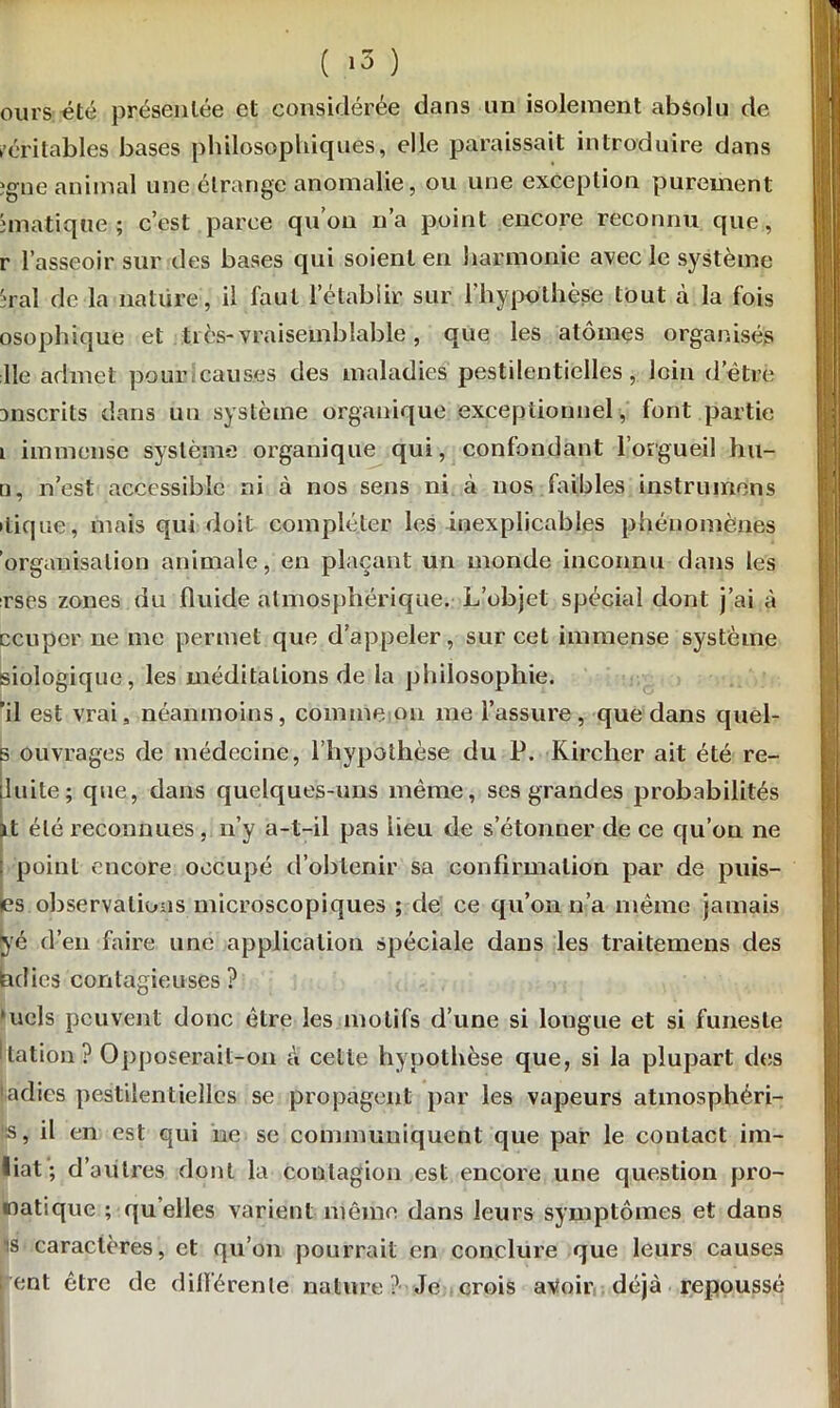 ours été présentée et considérée dans un isolement absolu de véritables bases philosophiques, elle paraissait introduire dans gne animal une étrange anomalie, ou une exception purement Viatique; c’est parce qu’on n’a point encore reconnu que, r l’asseoir sur des bases qui soient en harmonie avec le système :ral de la nature, il faut l’établir sur l’hypothèse tout à la fois osophique et tiès- vraisemblable, que les atomes organisés lie admet pour causes des maladies pestilentielles, loin d’ètre anscrits dans un système organique exceptionnel, font partie i immense système organique qui, confondant l’orgueil hu- n, n’est accessible ni à nos sens ni à nos faibles instruirions •tique, mais qui doit compléter les inexplicables phénomènes organisation animale, en plaçant un monde inconnu dans les rses zones du fluide atmosphérique. L’objet spécial dont j’ai à ccuper ne me permet que d’appeler, sur cet immense système siologique, les méditations de la philosophie. 'il est vrai, néanmoins, comme on me l’assure, que dans quel- s ouvrages de médecine, l’hypothèse du P. Kirclier ait été ré- duite; que, dans quelques-uns même, ses grandes probabilités it été reconnues, n’y a-t-il pas lieu de s’étonner de ce cju’on ne point encore occupé d'obtenir sa confirmation par de puis- es observations microscopiques ; de ce qu’on n’a même jamais ké d’en faire une application spéciale dans les traitemens des bdies contagieuses? ’ucls peuvent donc être les motifs d’une si longue et si funeste ftation? Opposerait-on êi celte hypothèse que, si la plupart des ladies pestilentielles se propagent par les vapeurs atmosphéri- 's, il en est qui ne se communiquent que par le contact im- liat; d’autres dont la contagion est encore une question pro- matique ; qu elles varient même dans leurs symptômes et dans is caractères, et qu’on pourrait en conclure que leurs causes ent être de différente nature ? Je crois avoir déjà repoussé