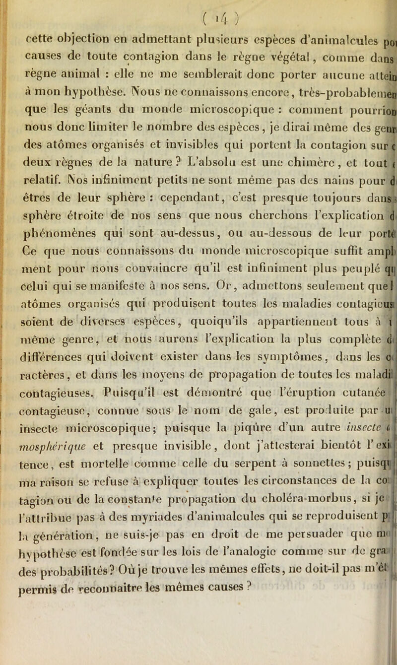 ( -4 ) cette objection en admettant plusieurs espèces d’animalcules poi causes de toute contagion dans le règne végétal, comme dans règne animal : elle ne me semblerait donc porter aucune alteio à mon hypothèse. Nous ne connaissons encore, très-probablemen que les géants du monde microscopique : comment pourrion nous donc limiter le nombre des espèces , je dirai même des genr des atomes organisés et invisibles qui portent la contagion sur c deux règnes de la nature? L’absolu est une chimère, et tout < relatif. Nos infiniment petits 11e sont même pas des nains pour d êtres de leur sphère: cependant, c’est presque toujours dans- sphère étroite de nos sens que nous cherchons l’explication d phénomènes qui sont au-dessus, ou au-dessous de leur porte Ce que nous connaissons du inonde microscopique suffît ampl ment pour nous convaincre qu’il est infiniment plus peuplé qi celui qui se manifeste à nos sens. Or, admettons seulement que 1 atomes organisés qui produisent toutes les maladies coutagieus soient de diverses espèces, quoiqu’ils appartiennent tous à 1 même genre, et nous aurons l'explication la plus complète ci différences qui doivent exister dans les symptômes, dans les c ractèrcs, et dans les moyens de propagation de toutes les maladi contagieuses. Puisqu’il est démontré que l’éruption cutanée contagieuse, connue sous le nom de gale, est produite par u insecte microscopique; puisque la piqûre d’un autre insecte c , mos p hé rie/lie et presque invisible, dont j’attesterai bientôt l’exi tence, est mortelle comme celle du serpent à sonnettes; puisqi ma raison se refuse à expliquer toutes les circonstances de la co tagion ou de la constante propagation du choléra-morbus, si je ( l’attribue pas à des myriades d’animalcules qui se reproduisent p la génération, ne suis-je pas en droit de me persuader quo nu hypothèse est fondée sur les lois de l’analogie comme sur de gra des probabilités? Où je trouve les mêmes effets, 11e doit-il pas m et permis de reconnaître les mêmes causes ?