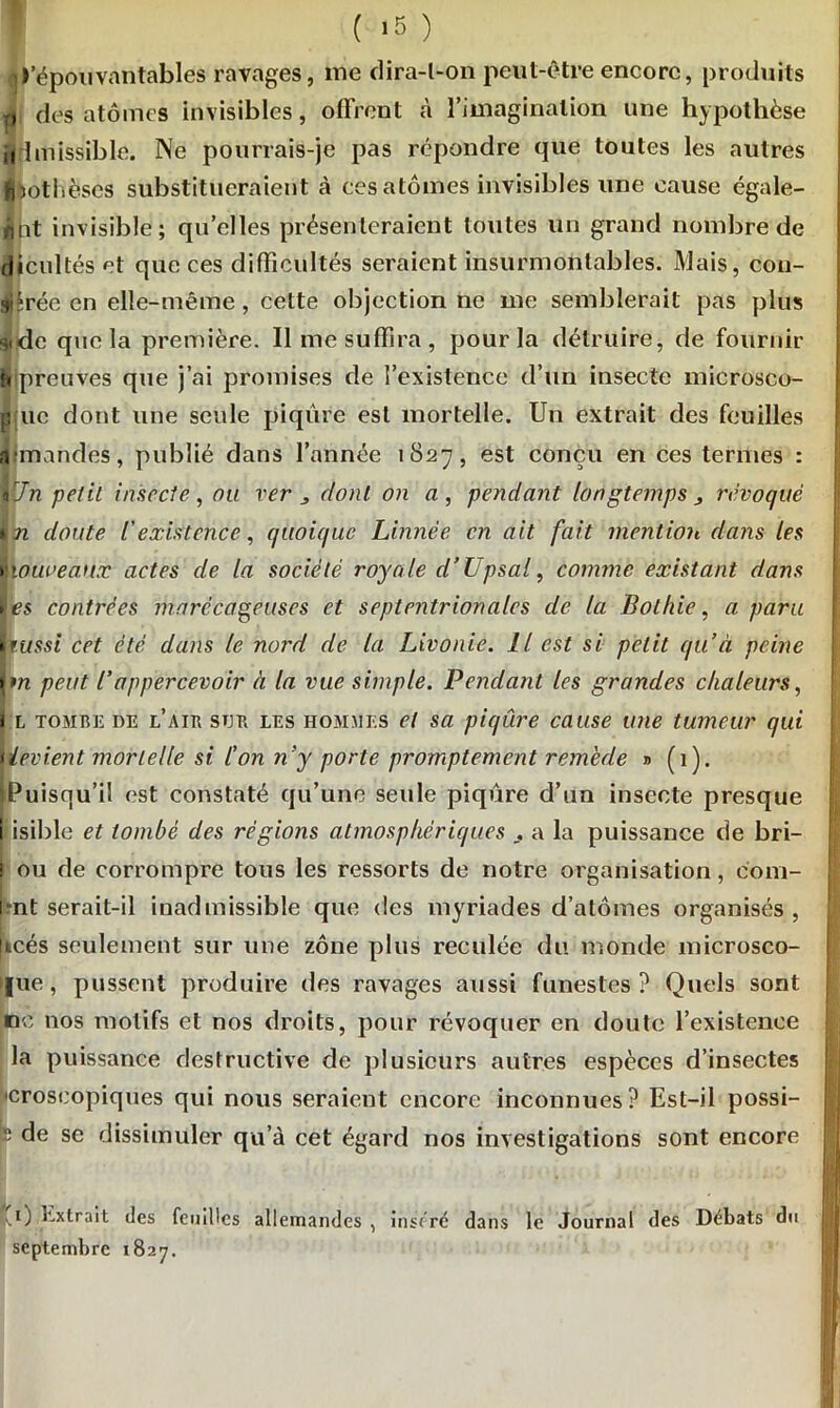 ( >5 ) • ^épouvantables ravages, me dira-l-on peut-être encore, produits i des atomes invisibles, offrent à l’imagination une hypothèse Ifhnissible. Ne pourrais-je pas répondre que toutes les autres Ibothèses substitueraient à ces atomes invisibles une cause égale- Jnt invisible; qu’elles présenteraient toutes un grand nombre de dicultés et que ces difficultés seraient insurmontables. Mais, con- trée en elle-même, cette objection ne me semblerait pas plus ildc que la première. Il nie suffira, pour la détruire, de fournir b preuves que j’ai promises de l’existence d’un insecte microsco- p uc dont une seule piqûre est mortelle. Un extrait des feuilles a mandes, publié dans l’année 1827, est conçu en ces termes : tJn petit insecte, nu ver j, dont on a , pendant longtemps 3 révoqué lin doute l'existence, quoique Linnèe en ait fait mention dans les Ytàuveaux actes de la société royale d’Upsal, comme existant dans Ies contrées marécageuses et septentrionales de la Bolhie, a paru Bt/sst cet été dans le nord de la Livonie. Il est si petit qu’à peine \m peut Bappercevoir à la vue simple. Pendant les grandes chaleurs, 1 l tombe de LAIE son les hommes et sa piqûre cause une tumeur qui tievient mortelle si l’on n’y porte promptement remede » (1). fPuisqu’il est constaté qu’une seule piqûre d’un insecte presque i isible et tombé des régions atmosphériques a la puissance de bri- i ou de corrompre tous les ressorts de notre organisation, corn- ent serait-il inadmissible que des myriades d’atomes organisés, jicés seulement sur une zone plus reculée du monde microsco- |ue, pussent produire des ravages aussi funestes? Quels sont ne nos motifs et nos droits, pour révoquer en doute l’existence la puissance destructive de plusieurs autres espèces d’insectes horoscopiques qui nous seraient encore inconnues? Est-il possi- p de se dissimuler qu’à cet égard nos investigations sont encore I 1) extrait des feuilles allemandes , inséré dans le Journal des Débats du I septembre 1827.