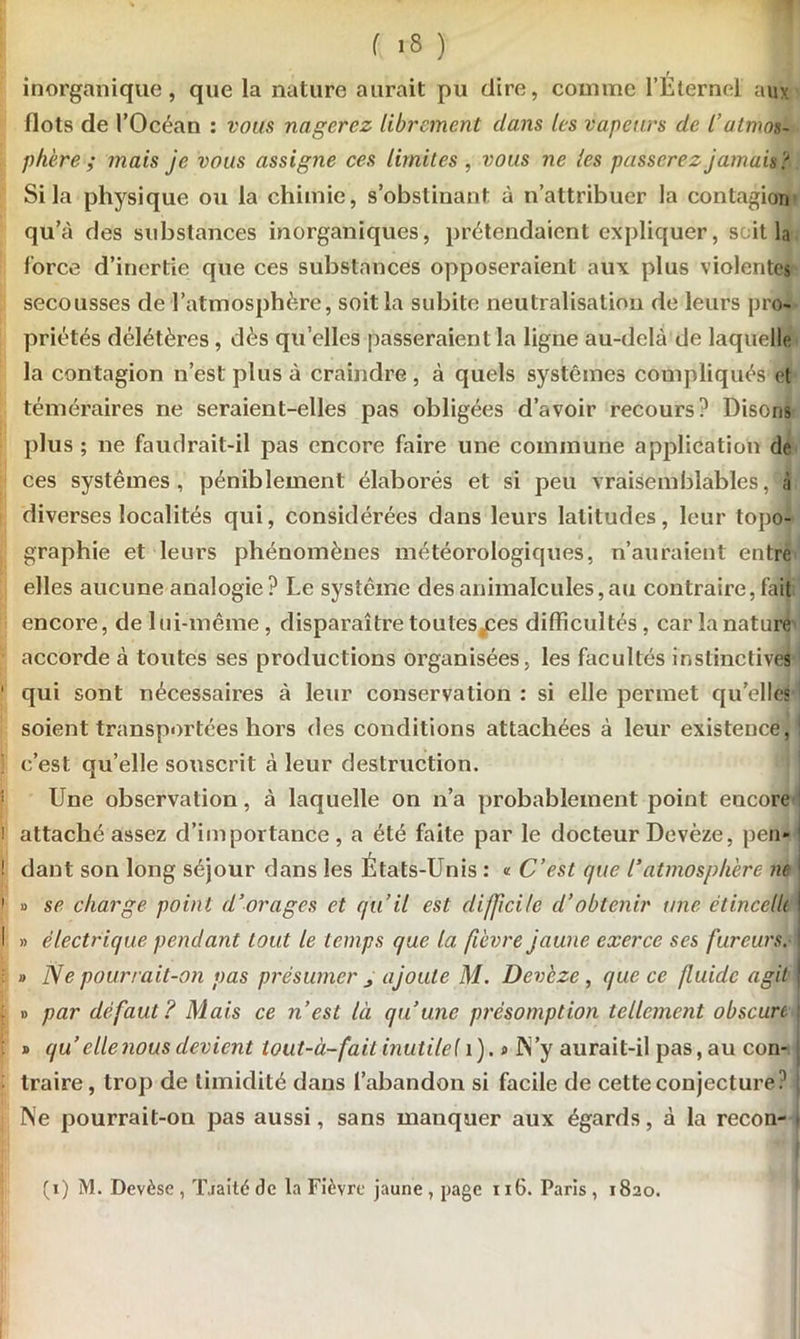 t inorganique, que la nature aurait pu dire, comme l’Elernel aux flots de l’Océan : vous nagerez librement dans les vapeurs de l’atmos- phère ; mais je vous assigne ces limites , vous ne les passerez jamais > Si la physique ou la chimie, s’obstinant à n’attribuer la contagion qu’à des substances inorganiques, prétendaient expliquer, soit la force d’inertie que ces substances opposeraient aux plus violentes secousses de l’atmosphère, soit la subite neutralisation de leurs pro- priétés délétères , dès qu elles passeraient la ligne au-delà de laquelle la contagion n’est plus à craindre, à quels systèmes compliqués et téméraires ne seraient-elles pas obligées d’avoir recours? Disons plus ; ne faudrait-il pas encore faire une commune application de ces systèmes, péniblement élaborés et si peu vraisemblables, à diverses localités qui, considérées dans leurs latitudes, leur topo- graphie et leurs phénomènes météorologiques, n’auraient entre elles aucune analogie ? Le système des animalcules, au contraire, fait encore, de lui-même, disparaître toules^ces difficultés , car la nature accorde à toutes ses productions organisées, les facultés instinctives 1 qui sont nécessaires à leur conservation : si elle permet quelles soient transportées hors des conditions attachées à leur existence, : ! c’est qu’elle souscrit à leur destruction. Une observation, à laquelle on n’a probablement point encore ! attaché assez d’importance, a été faite par le docteur Devèze, peu- ! dant son long séjour dans les Etats-Unis : « C’est que l'atmosphère ne i » se charge point d’orages et qu’il est difficile d’obtenir une ëtincelli I » électrique pendant tout le temps que la fièvre jaune exerce ses fureurs. : » Ne pourrait-on pas présumer ajoute M. Devèze , que ce fluide agit ; » par défaut? Mais ce n’est là qu’une présomption tellement obscure » qu’ elle nous devient ioüt-à-fail inutile 11). » N’y aurait-il pas, au con- traire, trop de timidité dans l’abandon si facile de cette conjecture? I Ne pourrait-on pas aussi, sans manquer aux égards, à la recon- i (i) M. Devèse , Tjaité de la Fièvre jaune , page 116. Paris , 1820.