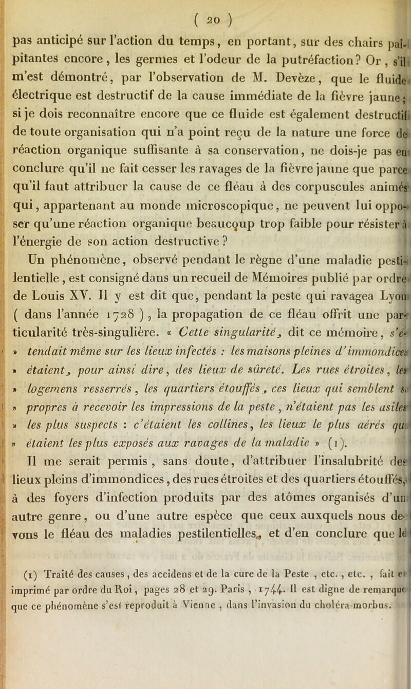 pas anticipé sur l’action du temps, en portant, sur des chairs pal- pitantes encore, les germes et l’odeur de la putréfaction? Or, s’il m’est démontré, par l’observation de M. Devèze, que le fluide électrique est destructif de la cause immédiate de la fièvre jaune ; si je dois reconnaître encore que ce fluide est également deslructil de toute organisation qui n’a point reçu de la nature une force de réaction organique suffisante à sa conservation, ne dois-je pas en conclure qu’il ne fait cesser les ravages de la fièvre jaune que parce qu’il faut attribuer la cause de ce fléau à des corpuscules animés qui, appartenant au monde microscopique, ne peuvent lui oppo- ser qu’une réaction organique beaucoup trop faible pour résister à l’énergie de son action destructive ? Un phénomène, observé pendant le règne d’une maladie pesti- lentielle , est consigné dans un recueil de Mémoires publié par ordre de Louis XV. Il y est dit que, pendant la peste qui ravagea Lyon ( dans l’année 1728 ) , la propagation de ce fléau offrit une par- ticularité très-singulière. « Cette singularité > dit ce mémoire, s’é- • » tendait même sur les lieux infectés : les maisons pleines d’immondices » étaientj pour ainsi dire, des lieux de sûreté. Les rues étroites, lei » logemens resserrés , tes quartiers étouffés , ces lieux qui semblent s, ' i >1 propres à recevoir les impressions de la peste , n étaient pas les asilei ' » les plus suspects : c’étaient les collines, les lieux le plus aérés qu ! » étaient les plus exposés aux ravages de la maladie » (1). Il me serait permis, sans doute, d’attribuer l’insalubrité des' I lieux pleins d’immondices, des rues étroites et des quartiers étouffés,d à des foyers d’infection produits par des atomes organisés d’un ! : autre genre, ou d’une autre espèce que ceux auxquels nous de- I vons le fléau des maladies pestilentielles., et d’en conclure que le ! (1) Traité des causes, des accidens et de la cure de la Peste , etc. , etc. , fait et t imprimé par ordre du Roi, pages 28 et 29. Paris , 1744. Il est digne de remarque - que ce phénomène s’esl reproduit à Vienne , dans l’invasion du choléra-morbus. t