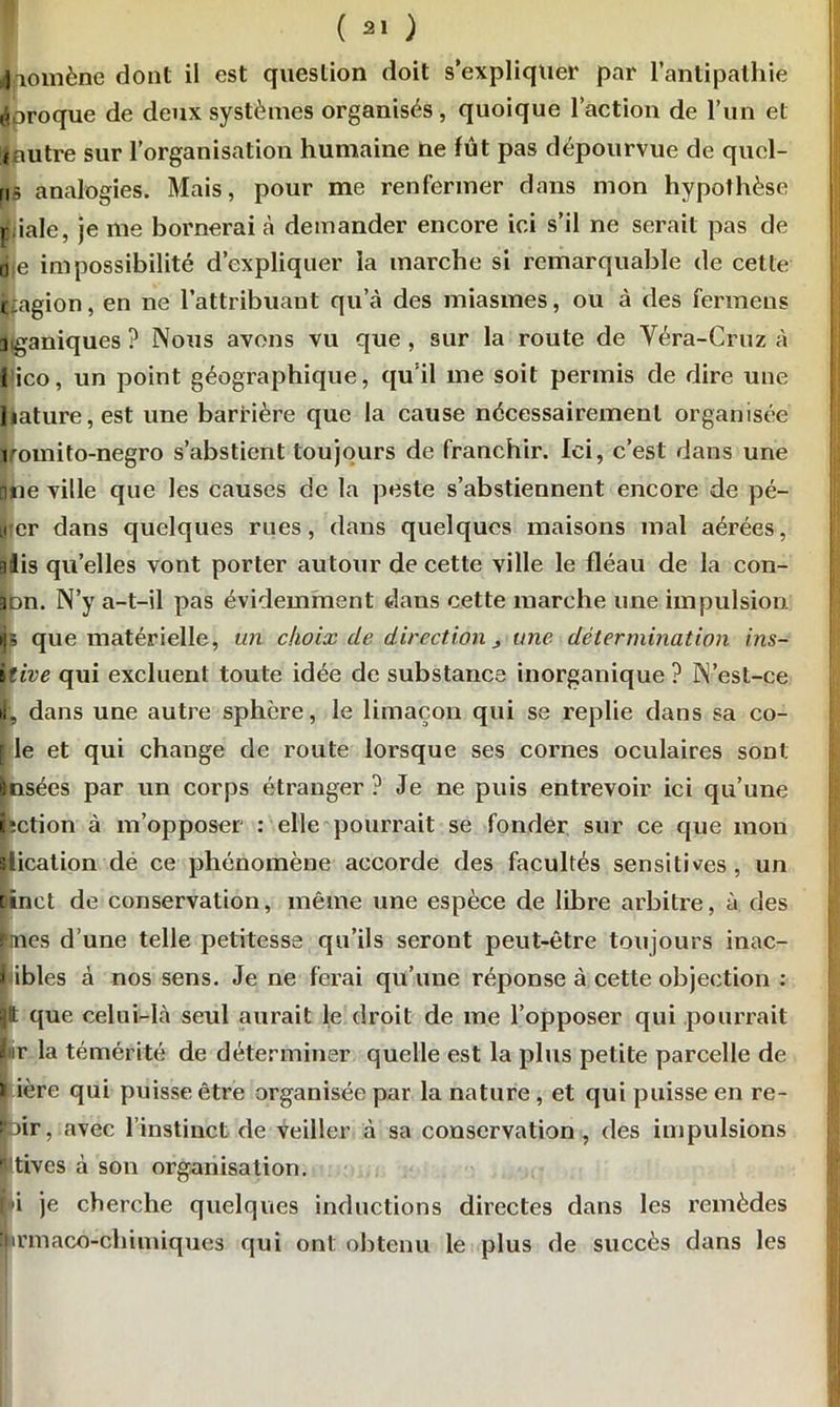 |aomène dont il est question doit s’expliquer par l’antipathie éoroque de deux systèmes organisés, quoique l’action de l’un et iautre sur l’organisation humaine ne fût pas dépourvue de qucl- mî analogies. Mais, pour me renfermer dans mon hypothèse piale, je me bornerai à demander encore ici s’il ne serait pas de de impossibilité d’expliquer la marche si remarquable de cette ijiagion, en ne l’attribuaut qu’à des miasmes, ou à des fermens iganiques? Nous avons vu que, sur la route de Véra-Gruz à lico, un point géographique, qu’il me soit permis de dire une liature,est une barrière que la cause nécessairement organisée romito-negro s’abstient toujours de franchir. Ici, c’est dans une □ne ville que les causes de la peste s’abstiennent encore de pé- Lt:er dans quelques rues, dans quelques maisons mal aérées, aiis quelles vont porter autour de cette ville le fléau de la con- 3du. N’y a-t-il pas évidemment dans cette marche une impulsion, «p que matérielle, un choix cle direction > une détermination ins- itive qui excluent toute idée de substance inorganique ? N’est-ce J, dans une autre sphère, le limaçon qui se replie dans sa co- f le et qui change de route lorsque ses cornes oculaires sont ànsées par un corps étranger ? Je ne puis entrevoir ici qu’une bction à m’opposer : elle pourrait se fonder sur ce que mon slicalion de ce phénomène accorde des facultés sensitives, un oinet de conservation, même une espèce de libre arbitre, à. des ifmes d’une telle petitesse qu’ils seront peut-être toujours inac- 1 ibles à nos sens. Je ne ferai qu’une réponse à cette objection : Jtt que celui-là seul aurait le droit de me l’opposer qui pourrait fir la témérité de déterminer quelle est la plus petite parcelle de * ière qui puisse être organisée par la nature, et qui puisse en re- loir, avec l’instinct de veiller à sa conservation , des impulsions Itives à son organisation. f i je cherche quelques inductions directes dans les remèdes îjirmaco-chimiques qui ont obtenu le plus de succès dans les