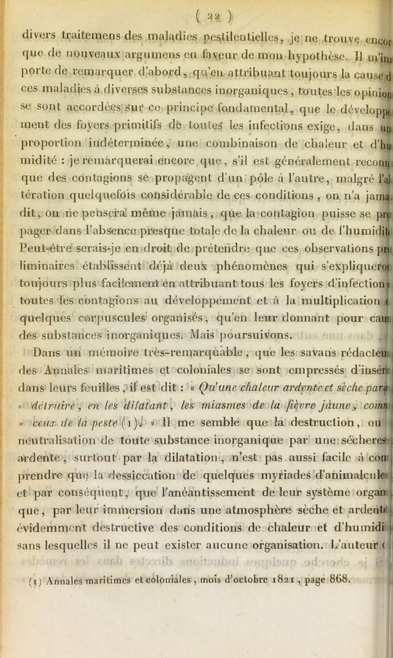 ( ) divers traitemens des maladies pestilentielles, je ne trouve encor que de nouveaux argumens en faveur de mon hypothèse. 11 ui’in, porte de remarquer d,abord, qu’eu attribuant toujours la cause d ces maladies à diverses substances inorganiques , toutes les opinion se sont accordées Sur ce principe fondamental, que le développa ment des foyers primitifs dé toutes les infections exige, dans uq proportion indéterminée, une combinaison de chaleur et d’hu midité : je remarquerai encore, que, s’il est généralement reconn. que des contagions se propagent d’un pôle à l’autre, malgré l’ai tération quelquefois considérable de ces conditions , on n’a jama dit, on ne pensera même jamais, que la contagion puisse se pn pager dans l’absence presque totale de la chaleur ou de l’humidjty Peut-être serais-je en droit de prétendre que ces observations pri liminaires établissent déjà deux phénomènes qui s’expliqucroi toujours plus facilement en attribuant tous les foyers d’infection i toutes les contagions au développement et à la multiplication ( quelques corpuscules organisés, qu’en leur donnant pour caiif dés substances inorganiques. Mais poursuivons. Dans un mémoire très-remarquable, que les savans rédacteu des Annales maritimes et coloniales se sont empressés d’inséri dans leurs feuilles, il est dit : « Qu'une chaleur ardente et sèche para » détruire, en les dilatant, les miasmes de la fièvre jàune3 coma » ceux de la peste (1). » 11 me semble que la destruction, ou neutralisation de toute substance inorganique par une sécheres ardente , surtout par la dilatation , n’est pas aussi facile à cou prendre que la dessiccation de quelques myriades d'animalcule: et par conséquent, que l’anéantissement de leur système orgau que, par leur immersion dans une atmosphère sèche et ardent» évidemment destructive des conditions de chaleur et d’humidi sans lesquelles il ne peut exister aucune organisation, hauteur ( l,s ;:r (ij Annales maritimes et coloniales , mois d’octobre 1821 , page 868.