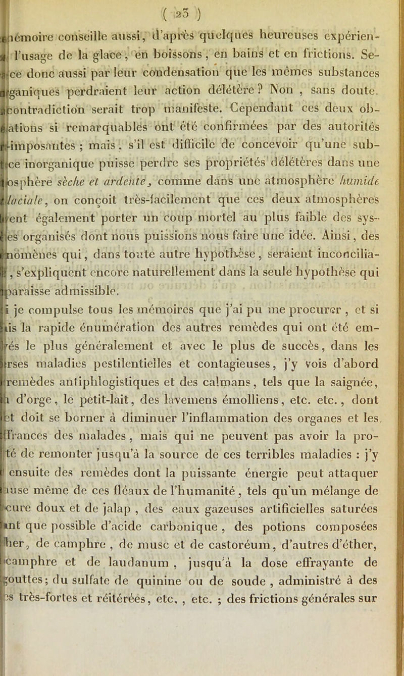 émoires conseille aussi, d’après quelques heureuses expérien- l’usage de la glace, en boissons, en bains el en frictions. Se- ce donc aussi par leur condensation que les mêmes substances tiganiques perdraient leur action délétère? INon , sans doute, ■contradiction serait trop manifeste. Cependant ces deux ob- lations si remarquables ont été confirmées par des autorités r-imposantes ; mais, s’il est difficile de concevoir qu’une sub- f ce inorganique puisse perdre ses propriétés délétères dans une I1 osphèrë sèche et ardente„ comme dans une atmosphère humide laciale, on conçoit très-facilement que ces deux atmosphères lisent également porter un coup mortel au plus faible des sys- es organisés dont nous puissions nous faire une idée. Ainsi, des omènes qui, dans toute autre hypothèse , seraient inconcilia- , s’expliquent encore naturellement dans la seule hypothèse qui araisse admissible, i je compulse tous les mémoires que j’ai pu me procurer , et si iis la rapide énumération des autres remèdes qui ont été em- fés le plus généralement et avec le plus de succès, dans les Iirses maladies pestilentielles et contagieuses, j’y vois d’abord (remèdes antiphlogistiques et des caïmans, tels que la saignée, d’orge, le petit-lait, des lavemens émolliens, etc. etc., dont t doit se borner à diminuer l’inflammation des organes et les. Ifl’rances des malades , niais qui ne peuvent pas avoir la pro- ité de remonter jusqu’à la source de ces terribles maladies : j’y I1 ensuite des remèdes dont la puissante énergie peut attaquer anse même de ces fléaux de l’humanité, tels qu’un mélange de lltcure doux et de jalap , des eaux gazeuses artificielles saturées l*nt que possible d’acide carbonique , des potions composées Hher, de camphre , de musc et de castoréum, d’autres d’éther, |»camphre et de laudanum , jusqu'à la dose effrayante de gouttes; du sulfate de quinine ou de soude , administré à des bs très-forles et réitérées, etc. , etc. ; des frictions générales sur