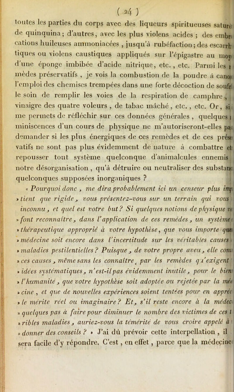 ( *4 ) toutes les parties du corps avec des liqueurs spiritueuses saturé de quinquina; d’autres, avec les plus violens acides ; des embr cations huileuses ammoniacées , jusqu’à rubéfaction ; des escarrfc tiques ou violens caustiques appliqués sur l’épigastre au moy d'une éponge imbibée d’acide nitrique, etc., etc. Parmi les i mèdes préservatifs , je vois la combustion de la poudre à canoi l’emploi des chemises trempées dans une forte décoction de soufr le soin de remplir les voies de la respiration de camphre ^ i vinaigre des quatre voleurs , de tabac mâché, etc. , etc. Or, si me permets de réfléchir sur ces données générales , quelques j miniscences d’un cours de physique ne m’autoriseront-elles pa demander si les plus énergiques de ces remèdes et de ces prést vatifs ne sont pas plus évidemment de nature à combattre el repousser tout système quelconque d’animalcules ennemis notre désorganisation, qu’à détruire ou neutraliser des substant quelconques supposées inorganiques ? « Pourquoi donc , me dira probablement ici un censeur plus imj » tient que rigide3 vous présentez-vous sur un terrain qui vous inconnu 3 et quel est votre but? Si quelques notions de physique vt »font reconnaître j dans /’ application de ces remèdes 3 un système'. » thérapeutique approprié à votre hypothèse, que vous importe que » médecine soit encore dans l’incertitude sur les véritables causes. » maladies pestilentielles? Puisque 3 de votre propre aveu3 elle com » ces causes 3 même sans les connaître t par les remèdes q i exigent » idées systématiques j n’est-il pas évidemment inutile 3 pour le bien » l’humanité j que votre hypothèse soit adoptée ou rejetée par la rrm « cine , et que de nouvelles expériences soient tentées pour en apprêt » le mérite réel ou imaginaire? Et 3 s’il reste encore à la médec » quelques pas à faire pour diminuer le nombre des victimes de ces l cribles maladies 3 auriez-vous la témérité de vous croire appelé à » donner des conseils ? • J’ai dû prévoir cette interpellation, il sera facile d’y répondre. C’est, en effet, parce que la médecine