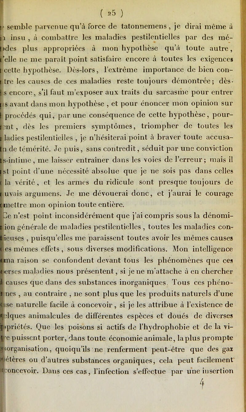 |* semble parvenue qu’à force de tatonnemens, je dirai même à ji insu , à combattre les maladies pestilentielles par des mé- l>des plus appropriées à mon hypothèse qu’à toute autre, ('elle ne me paraît point satisfaire encore à toutes les exigences t cette hypothèse. Dès-lors, l’extrême importance de bien con- i tre les causes de ces maladies reste toujours démontrée; dès- J s encore, s’il faut m’exposer aux traits du sarcasme pour entrer ps avant dans mon hypothèse , et pour énoncer mon opinion sur I procédés qui, par une conséquence de cette hypothèse, pour- jjent , dès les premiers symptômes, triompher de toutes les i ladies pestilentielles , je n’hésiterai point à braver toute accusa- In de témérité. Je puis, sans contredit, séduit par une conviction |'s-inlime, me laisser entraîner dans les voies de l’erreur; mais il jst point d’une nécessité absolue que je ne sois pas dans celles t la vérité, et les armes du ridicule sont presque toujours de i uvais argumens. Je me dévouerai donc, et j’aurai le courage unettre mon opinion toute entière. 3e n’est point inconsidérément que j’ai compris sous la dénomi- lion générale de maladies pestilentielles , toutes les maladies con- liieuses , puisqu’elles me paraissent toutes avoir les mêmes causes i es mêmes effets , sous diverses modifications. Mon intelligence tma raison se confondent devant tous les phénomènes que ces «•erses maladies nous présentent, si je ne m’attache à en chercher li causes que dans des substances inorganiques. Tous ces phéno- i nés , au contraire , ne sont plus que les produits naturels d’une lise naturelle facile à concevoir, si je les attribue à l’existence de «jdques animalcules de différentes espèces et doués de diverses Itpriétés. Que les poisons si actifs de l’hydrophobie et de la vi- Jre puissent porter, dans toute économie animale, la plus prompte inorganisation, quoiqu’ils ne renferment peut-être que des gaz ftélères ou d’au 1res substances organiques, cela peut facilement ^concevoir. Dans ces cas, l’infection s’effectue par une insertion 4