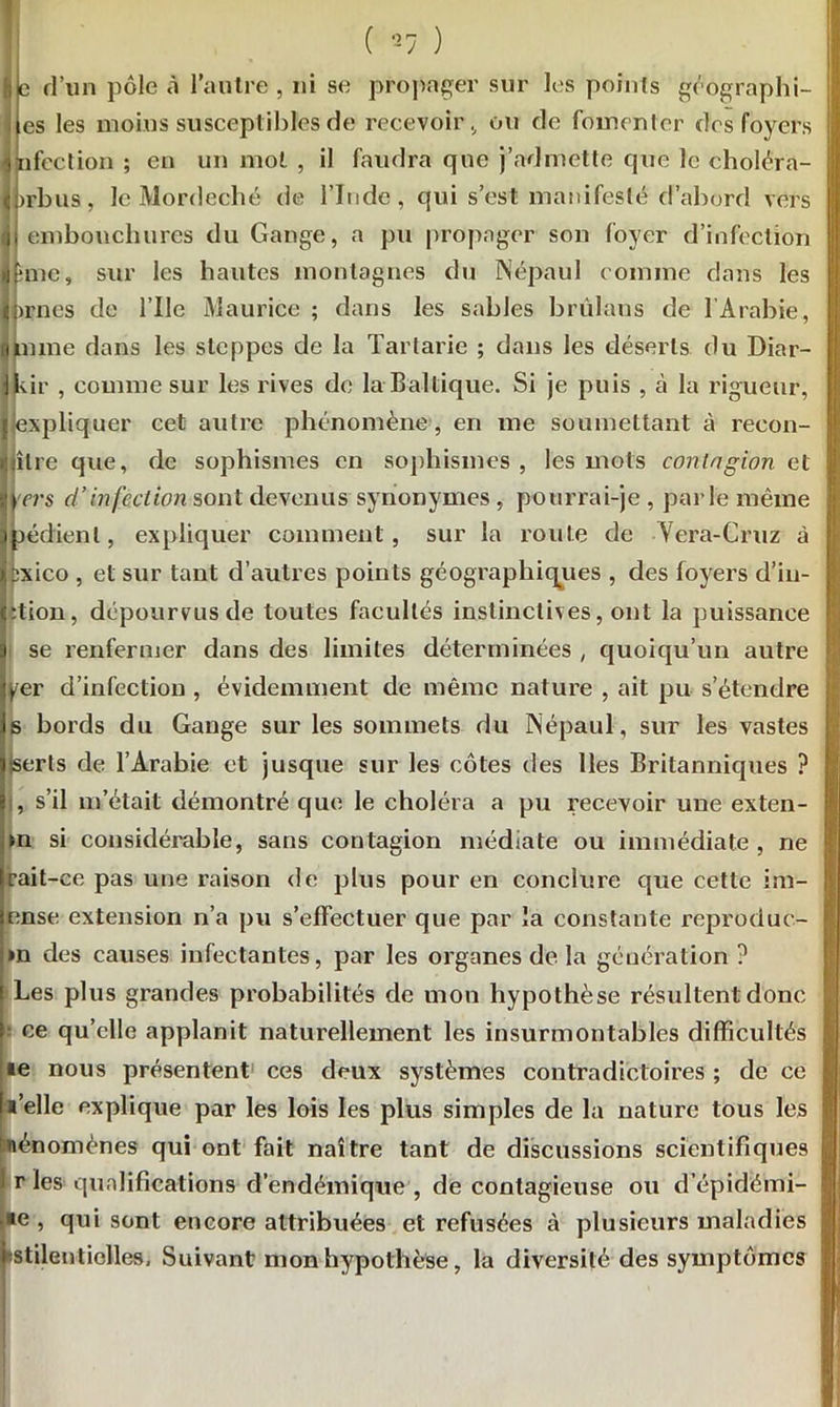( -7 ) h e d’un pôle à l’autre , ni se propager sur les points géographi- ; es les moins susceptibles de recevoir., ou de fomenter des foyers infection; en un mol , il faudra que j’admette que le choléra- j fl>rbus, le Mordeché de l’Inde, qui s’est manifesté d’abord vers d embouchures du Gange, a pu propager son foyer d’infection jjune, sur les hautes montagnes du Népaul comme dans les jprnes de l’Ile Maurice ; dans les sables brûlans de l’Arabie, mime dans les steppes de la Tartarie ; dans les déserts du Diar- llvir , comme sur les rives de la Baltique. Si je puis , à la rigueur, [expliquer cet autre phénomène , en me soumettant à récon- cilié que, de sophismes en sophismes , les mots contagion et 3 H ter s d’infection sont devenus synonymes , pourrai-je , parle même 3 jjpédienl, expliquer comment, sur la route de Vera-Cruz à ipxico , et sur tant d’autres points géographiques , des foyers d’in- j Ction, dépourvus de toutes facultés instinctives, ont la puissance i se renfermer dans des limites déterminées , quoiqu’un autre ber d’infection , évidemment de même nature , ait pu s’étendre 1s bords du Gange sur les sommets du Népaul, sur les vastes : iserls de l’Arabie et jusque sur les côtes des lies Britanniques ? ’ i , s’il m’était démontré que le choléra a pu recevoir une exten- f m si considérable, sans contagion médiate ou immédiate, ne lfait-ce pas une raison de plus pour en conclure que cette im- lense extension n’a pu s’effectuer que par la constante reproduc- »n des causes infectantes, par les organes de la génération ? Les plus grandes probabilités de mon hypothèse résultent donc ce qu’elle applanit naturellement les insurmontables difficultés le nous présentent ces deux systèmes contradictoires ; de ce l’elle explique par les lois les plus simples de la nature tous les I nénomènes qui ont fait naître tant de discussions scientifiques r les qualifications d’endémique , de contagieuse ou d’épidémi- •e , qui sont encore attribuées et refusées à plusieurs maladies *stilentielles, Suivant mon hypothèse, la diversité des symptômes