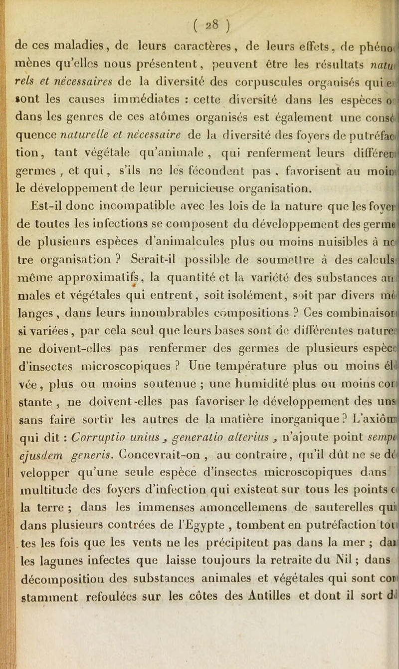 de ces maladies, de leurs caractères, de leurs effets, rie phéno mènes qu’elles nous présentent, peuvent être les résultats natu rels et nécessaires de la diversité des corpuscules organisés qui e> ! sont les causes immédiates : cette diversité dans les espèces o ) dans les genres de ces atomes organisés est également une consé I quence naturelle et nécessaire de la diversité des foyers de putréfac 1 tion, tant végétale qu’animale, qui renferment leurs différent! germes, et qui, s’ils ne les fécondent pas. favorisent au moina le développement de leur pernicieuse organisation. Est-il donc incompatible avec les lois de la nature quelesfoyei I de toutes les infections se composent du développement des germai de plusieurs espèces d’animalcules plus ou moins nuisibles à ne! Ire organisation ? Serait-il possible de soumettre à des calculs même approximatifs, la quantité et la variété des substances au males et végétales qui entrent, soit isolément, soit par divers ml I langes, dans leurs innombrables compositions ? Ces combinaison! si variées, par cela seul que leurs bases sont de différentes nature ne doivent-elles pas renfermer des germes de plusieurs espècej d’insectes microscopiques ? Une température plus ou moins él« vée, plus ou moins soutenue; une humidité plus ou moins cor stante 5 ne doivent-elles pas favoriser le développement des uns sans faire sortir les autres de la matière inorganique? L’axiôiw qui dit : Corruptio unius j generalio alterius , n’ajoute point sempi ejusdem generis. Concevrait-on , au contraire, qu’il dût ne se dé velopper qu’une seule espèce d’insectes microscopiques dans multitude des foyers d’infection qui existent sur tous les points c la terre ; dans les immenses amoncellemens de sauterelles qui dans plusieurs contrées de l’Egypte , tombent en putréfaction toi tes les fois que les vents ne les précipitent pas dans la mer ; dai les lagunes infectes que laisse toujours la retraite du INil ; dans décomposition des substances animales et végétales qui sont coi stamment refoulées sur les côtes des Antilles et dont il sort d