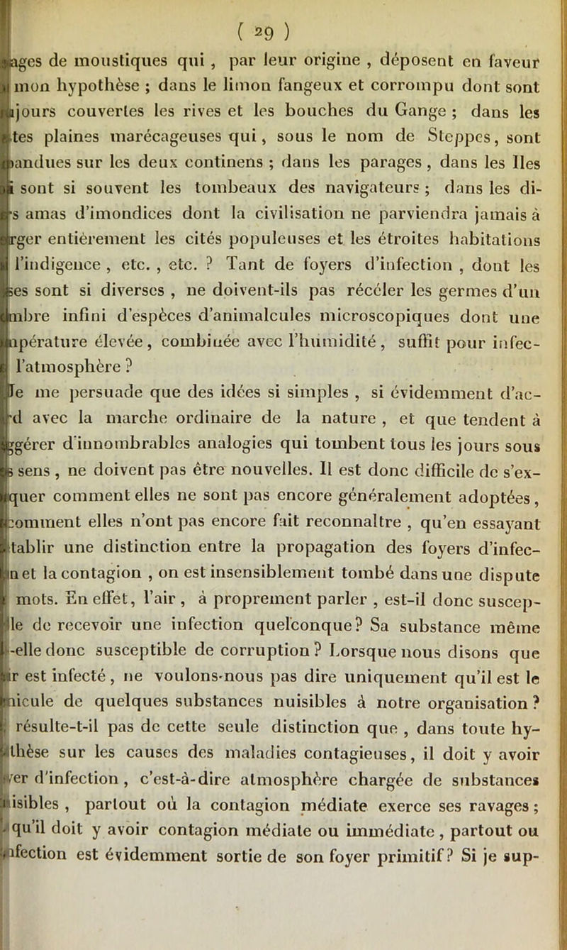 âges de moustiques qui , par leur origine , déposent en faveur mon hypothèse ; dans le limon fangeux et corrompu dont sont a jours couvertes les rives et les bouches du Gange ; dans les tes plaines marécageuses qui, sous le nom de Steppes, sont ttandues sur les deux eontinens ; dans les parages , dans les Iles i sont si souvent les tombeaux des navigateurs ; dans les di- s amas d’imondiees dont la civilisation ne parviendra jamais à rger entièrement les cités populeuses et les étroites habitations l’indigence , etc. , etc. ? Tant de foyers d’infection , dont les ses sont si diverses , ne doivent-ils pas récéler les germes d’un (libre infini d’espèces d’animalcules microscopiques dont une upérature élevée, combinée avec l’humidité, suffît pour infec- l’atmosphère ? Te me persuade que des idées si simples , si évidemment d’ac- rd avec la marche ordinaire de la nature , et que tendent à gérer d’innombrables analogies qui tombent tous les jours sous s sens , ne doivent pas être nouvelles. 11 est donc difficile de s’ex- jquer comment elles ne sont pas encore généralement adoptées, boniment elles n’ont pas encore fait reconnaître , qu’en essayant E tablir une distinction entre la propagation des foyers d’infec- met la contagion , on est insensiblement tombé dans une dispute mots. En effet, l’air , à proprement parler , est-il donc suscep- le de recevoir une infection quelconque? Sa substance même -elle donc susceptible de corruption? Lorsque nous disons que iir est infecté , ne voulons-nous pas dire uniquement qu’il est le ifficule de quelques substances nuisibles à notre organisation ? !, résulte-t-il pas de cette seule distinction que , dans toute hy- lîllièse sur les causes des maladies contagieuses, il doit y avoir wer d'infection , c’est-à-dire atmosphère chargée de substances i isibles , partout où la contagion médiate exerce ses ravages ; • qu’il doit y avoir contagion médiale ou immédiate , partout ou pfection est évidemment sortie de son foyer primitif? Si je sup-