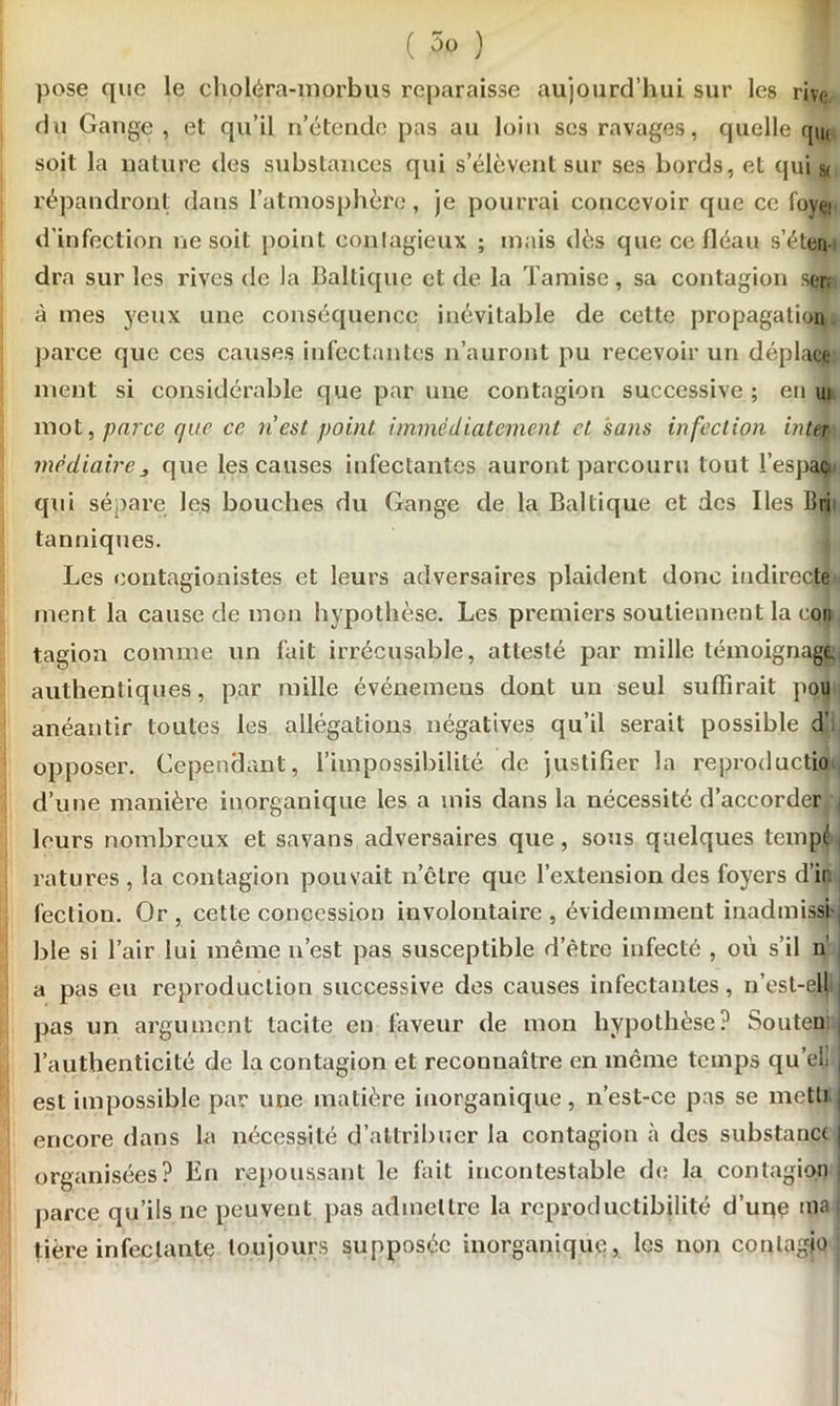 ( 5° ) pose que le choléra-morbus reparaisse aujourd’hui sur les rive du Gange, et qu’il n’étende pas au loin ses ravages, quelle qu, soit la nature des substances qui s’élèvent sur ses bords, et qui S( répandront dans l’atmosphère, je pourrai concevoir que ce foyçi d'infection rie soit point contagieux ; mais dès que ce fléau s’éten dra sur les rives de la Baltique et de la Tamise, sa contagion ser; à mes yeux une conséquence inévitable de cette propagation parce que ces causes infectantes n’auront pu recevoir un déplace meut si considérable que par une contagion successive ; en ui mot, parce que ce n'est point immédiatement et sans infection inter- médiaire j que les causes infectantes auront parcouru tout l’espac qui sépare les bouches du Gange de la Baltique et des Iles Bri tanniques. Les eontagionistes et leurs adversaires plaident donc indirecte ment la cause de mon hypothèse. Les premiers soutiennent la cou tagion comme un fait irrécusable, attesté par mille témoignage, authentiques, par mille événemeus dont un seul suffirait pou anéantir toutes les allégations négatives qu’il serait possible d’ opposer. Cependant, l’impossibilité de justifier la reproductio d’une manière inorganique les a mis dans la nécessité d’accorder leurs nombreux et savans adversaires que , sous quelques tempi! ratures , la contagion pouvait n’etre que l’extension des foyers d’ir fection. Or, cette concession involontaire , évidemment iuadmissi ble si l’air lui même n’est pas susceptible d’être infecté , où s’il n a pas eu reproduction successive des causes infectantes, n’est-ell pas un argument tacite en faveur de mon hypothèse? Souten l’authenticité de la contagion et reconnaître en môme temps qu’eii j est impossible par une matière inorganique, n’est-ce pas se metti . | encore dans la nécessité d’attribuer la contagion à des substance | organisées? En repoussant le fait incontestable de la contagion parce qu’ils ne peuvent pas admettre la reproductibilité d’une nia j tière infectante toujours supposée inorganique, les non conlagio !