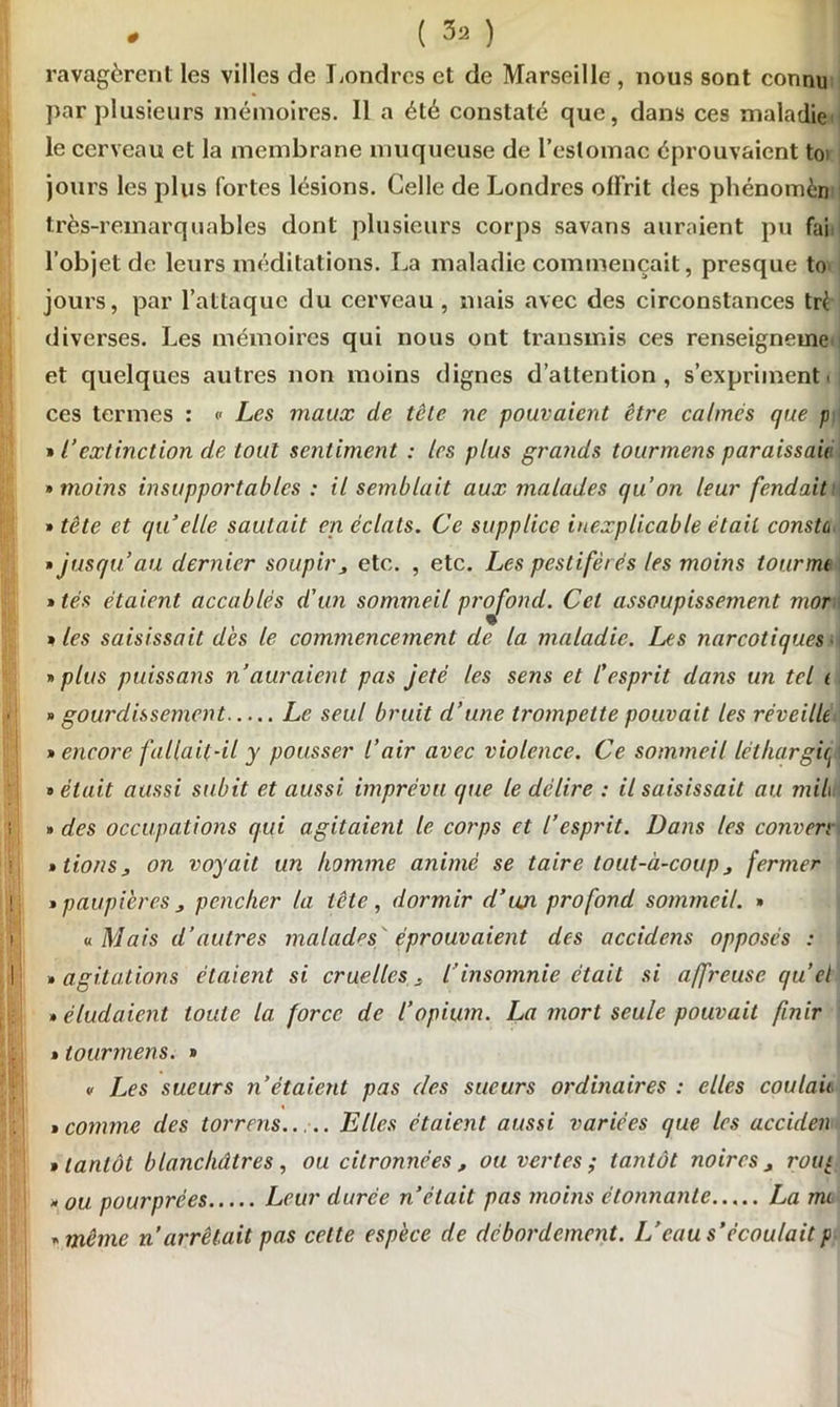 ravagèrent les villes de Londres et de Marseille , nous sont connu par plusieurs mémoires. Il a été constaté que, dans ces maladie le cerveau et la membrane muqueuse de l’estomac éprouvaient toi jours les plus fortes lésions. Celle de Londres offrit des phénomèn très-remarquables dont plusieurs corps savans auraient pu fai l’objet de leurs méditations. La maladie commençait, presque to jours, par l’attaque du cerveau , mais avec des circonstances tri diverses. Les mémoires qui nous ont transmis ces renseigneme. et quelques autres non moins dignes d’attention, s’expriment, ces termes : <- Les maux de tête ne pouvaient être calmes que p » l’extinction de tout sentiment : les plus grands tourmens paraissait » moins insupportables : il semblait aux malades qu’on leur fendait • tête et quelle sautait en éclats. Ce supplice inexplicable était constù • jusqu’au dernier soupir> etc. , etc. Les pestiférés les moins tourna • tés étaient accablés d'un sommeil profond. Cet assoupissement mor » les saisissait dès le commencement de la maladie. Les narcotiques ■ » plus puissans n’auraient pas jeté les sens et l'esprit dans un tel i » gourdissement Le seul bruit d’une trompette pouvait les réveille » encore fallait-il y pousser l’air avec violence. Ce sommeil léthargie^ • était aussi subit et aussi imprévu que le délire : il saisissait au mil\ » des occupations qui agitaient le corps et l’esprit. Dans les conven • lions, on voyait un homme animé se taire tout-à-coup j fermer • paupières , pencher la tête, dormir d’un profond sommeil. • « Mais d’autres malades ' éprouvaient des accidens opposés : • agitations étaient si cruelles s l’insomnie était si affreuse quel » éludaient toute la force de l’opium. La mort seule pouvait finir • tourmens. • v Les sueurs n’étaient pas des sueurs ordinaires : elles coulait • comme des torrens Elles étaient aussi variées que les acciden , tantôt blanchâtres, ou citronnées , ou vertes ; tantôt noires j roui • ou pourprées Leur durée n’était pas moins étonnante La mi • même n arrêtait pas celte espèce de débordement. L’eau s’écoulait p-