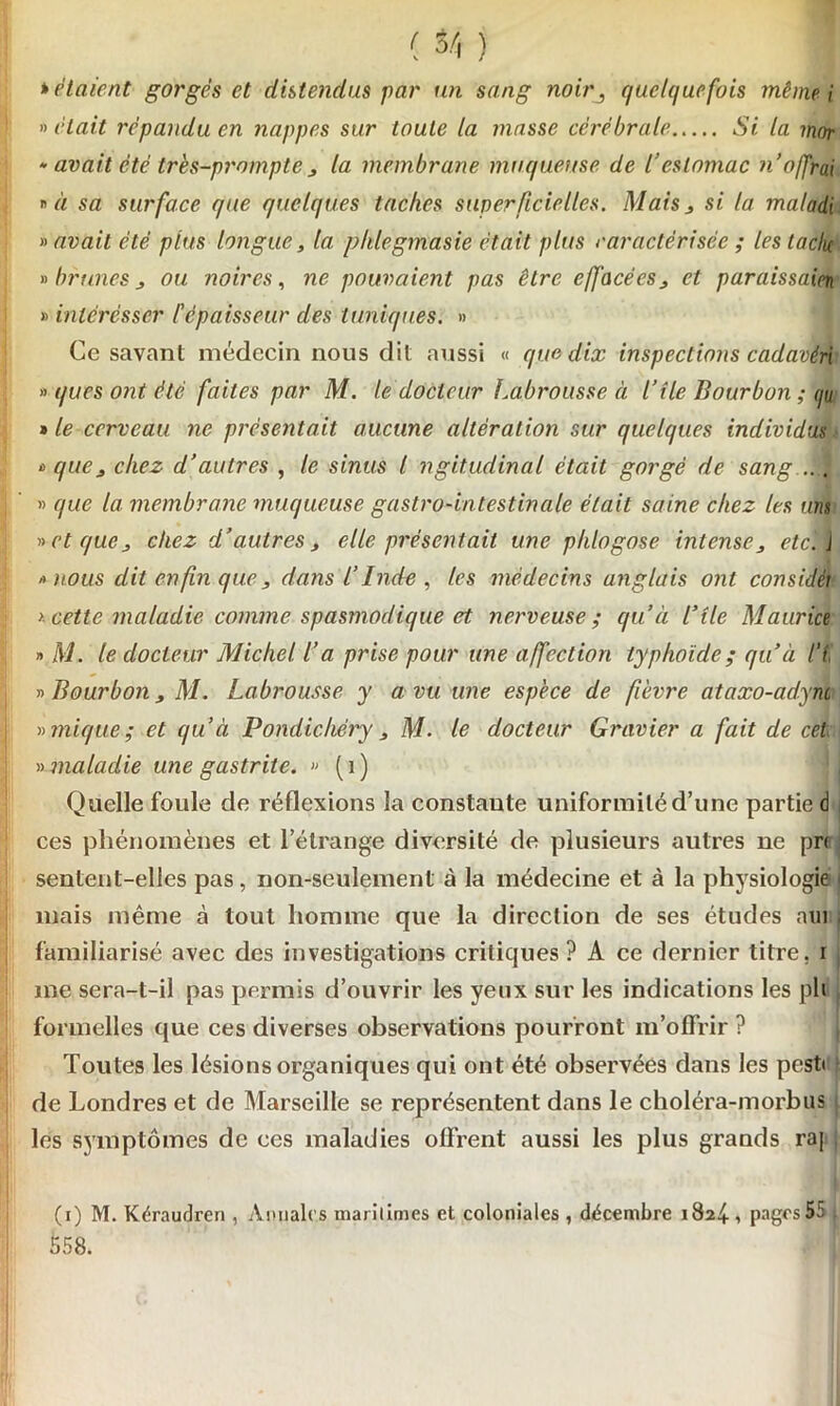 tétaient gorgés et distendus par un sang noirquelquefois même i » était répandu en nappes sur toute la masse cérébrale Si la mor • avait été très-prompte j la membrane muqueuse de l’estomac n o/frai  à sa surface que quelques taches superficielles. Mais , si la maladi savait été plus longue, la phlegmasie était plus caractérisée ; les tache » brunes j ou noires, ne pouvaient pas être effacées, et paraissais » inlérésser P épaisseur des tuniques. » Ce savant médecin nous dit aussi « que dix inspections cadavéri » ques ont été faites par M. le docteur Labrousse à l’île Bourbon ; i/u » le cerveau ne présentait aucune altération sur quelques individus ù que j chez d’autres , le sinus l ngitudinal était gorgé de sang » que la membrane muqueuse gastro-intestinale était saine chez les uns » et que, chez d’autres, elle présentait une plilogose intense, etc', j » nous dit en fin que, dans l’Inde , les médecins anglais ont consicléi > cette maladie comme spasmodique et nerveuse ; qu’à l’île Maurice » M. le docteur Michel l’a prise pour une affection typhoïde; qu’à l’i » Bourbon, M. Labrousse y a vu une espèce de fièvre ataxo-adyni » mique ; et qu’à Pondichéry , M. le docteur Gravier a fait de cet » maladie une gastrite. » ( 1 ) Quelle foule de réflexions la constante uniformité d’une partie d ces phénomènes et l’étrange diversité de plusieurs autres ne pr< sentent-elles pas, non-seulement à la médecine et à la physiologie j mais même à tout homme que la direction de ses études nui ; familiarisé avec des investigations critiques ? A ce dernier titre, i me sera-t-il pas permis d’ouvrir les yeux sur les indications les pli formelles que ces diverses observations pourront m’offrir ? Toutes les lésions organiques qui ont été observées dans les pest» de Londres et de Marseille se représentent dans le choléra-morbus | les symptômes de ces maladies offrent aussi les plus grands raj (i) M. Kéraudren , Annales maritimes et coloniales , décembre 1824, pages 5ü 558.