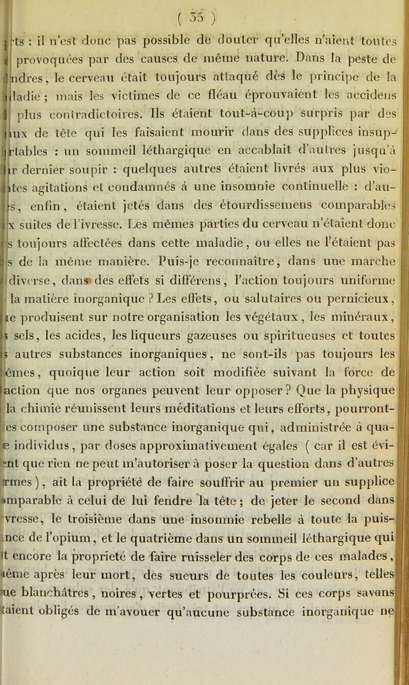 ( 55 ) jirts : il n’est donc pas possible de douter qu’elles n’aient toutes (j provoquées par des causes de même nature. Dans la peste de ] nd'res, le cerveau était toujours attaqué dès le principe de la nladie; mais les victimes de ce fléau éprouvaient les accidens 1 plus contradictoires. Ils étaient tout-à-coup surpris par des aux de tête qui les faisaient mourir dans des supplices insup-1 •j fiables : un sommeil léthargique en accablait d’autres jusqu’à ]lr dernier soupir : quelques autres étaient livrés aux plus vio- jltës agitations et condamnés à une insomnie continuelle : d’au- |s, enfin, étaient jetés dans des étourdissemens comparables ihi suites de l’ivresse. Les mêmes parties du cerveau n’étaient donc >: s toujours affectées dans cette maladie, ou elles ne l’étaient pas b s de la même manière. Puis-je reconnaître, dans une marche r diverse, dans des effets si différens, l’action toujours uniforme la matière inorganique ? Les effets, ou salutaires ou pernicieux, lie produisent sur notre organisation les végétaux , les minéraux, )5 sels, les acides, les liqueurs gazeuses ou spiritueuses et toutes j; autres substances inorganiques, ne sont-ils pas toujours les dînes, quoique leur action soit modifiée suivant la force de action que nos organes peuvent leur opposer? Que la physique i la chimie réunissent leurs méditations et leurs efforts, pourront- ■:es composer une substance inorganique qui, administrée à qua- is individus, par doses approximativement égales ( car il est évi- tant que rien ne peut m’autoriser à poser la question dans d’autres irmes ), ait la propriété de faire souffrir au premier un supplice ■•mparable à celui de lui fendre la tête; de jeter le second dans vresse, le troisième dans une insomnie rebelle à toute la puis- nce de l’opium, et le quatrième dans un sommeil léthargique qui |t encore la propriété de faire ruisseler des corps de ces malades J pême après leur mort, des sueurs de toutes les couleurs, telles* me blanchâtres, noires, vertes et pourprées. Si ces corps savansj! ttaient obligés de m’avouer qu’aucune substance inorganique nef !