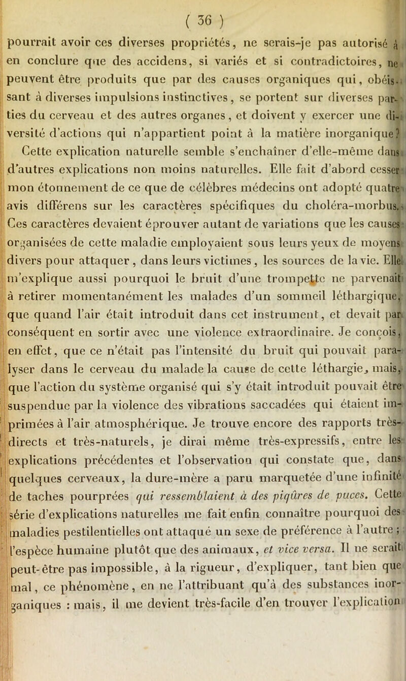 pourrait avoir ces diverses propriétés, ne serais-je pas autorisé à en conclure que des accidens, si variés et si contradictoires, ne peuvent être produits que par des causes organiques qui, obéis- sant à diverses impulsions instinctives, se portent sur diverses par- ties du cerveau et des autres organes, et doivent y exercer une di- versité d’actions qui n’appartient point à la matière inorganique? Cette explication naturelle semble s’enchaîner d’elle-même dans d'autres explications non moins naturelles. Elle fait d’abord cesser mon étonnement de ce que de célèbres médecins ont adopté quatre avis différens sur les caractères spécifiques du choléra-morbus. Ces caractères devaient éprouver autant de variations que les causes organisées de cette maladie employaient sous leurs yeux de moyens divers pour attaquer , dans leurs victimes , les sources de la vie. Elle, m’explique aussi pourquoi le bruit d’une trompette ne parvenait à retirer momentanément les malades d’un sommeil léthargique, que quand l’air était introduit dans cet instrument, et devait par conséquent en sortir avec une violence extraordinaire. Je conçois, en effet, que ce n’était pas l’intensité du bruit qui pouvait para- lyser dans le cerveau du malade la cause de cette léthargie., mais, que l’action du système organisé qui s’y était introduit pouvait être suspendue par la violence des vibrations saccadées qui étaient im- primées à l’air atmosphérique. Je trouve encore des rapports très- directs et très-naturels, je dirai même très-expressifs, entre les explications précédentes et l’observation qui constate que, dans quelques cerveaux, la dure-mère a paru marquetée d’une infinité de taches pourprées qui ressemblaient à des piqûres de puces. Cette ! série d’explications naturelles me fait enfin connaître pourquoi des maladies pestilentielles ont attaqué un sexe de préférence à l’autre ; l’espèce humaine plutôt que des animaux, et vice versa. 11 ne serait peut-être pas impossible, à la rigueur, d’expliquer, tant bien que mal, ce phénomène, en ne l’attribuant qu’à des substances inor- ganiques : mais, il me devient très-facile d’en trouver l'explication