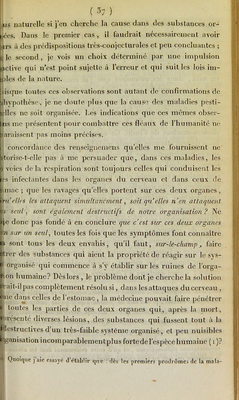 ( ) ws naturelle si j’en cherche la cause dans des substances or- nées. Dans le premier cas , il faudrait nécessairement avoir ;ars à des prédispositions très-conjecturales et peu concluantes ; jjj le second, je vois un choix déterminé par une impulsion Active qui n’est point sujette à l’erreur et qui suit les lois im- toles de la nature. disque toutes ces observations sont autant de confirmations de Uhypothèse, je ne doute plus que la cause des maladies pesti- lélles ne soit organisée. Les indications que ces mêmes obser- Ins me présentent pour combattre ces fléaux de l’humanité ne paraissent pas moins précises. concordance des renseignemens qu’elles me fournissent ne jutorise-t-elle pas à me persuader que, dans ces maladies, les o voies de la respiration sont toujours celles qui conduisent les i's infectantes dans les organes du cerveau et dans ceux de !:inac ; que les ravages qu’elles portent sur ces deux organes, iruelles les attaquent simultanément, soit qu’elles n’en attaquent p seul, sont également destructifs de notre organisation ? Ne îje donc pas fondé à en conclure que c’est sur ces deux organes ïn sur un seul, toutes les fois que les symptômes font connaître te sont tous les deux envahis, qu’il faut, sur-le-champ 3 faire ntrer des substances qui aient la propriété de réagir sur le sys- p organisé qui commence à s’y établir sur les ruines de l’orga- J» on humaine? Dès lors , le problème dont je cherche la solution pait-il pas complètement résolu si, dans les attaques du cerveau , h tne dans celles de l’estomac , la médecine pouvait faire pénétrer * toutes les parties de ces deux organes qui, après la mort, a présente diverses lésions, des substances qui fussent tout à la ^destructives d’un très-faible système organisé, et peu nuisibles higanisation incomparablement plus forte de l’espèce humaine ( 1 )? il Quoique j aie essayé d’établir que dès les premiers prodrômes de la mala-