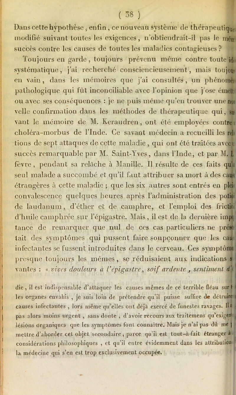 Dans cette hypothèse 9 enfin, ce nouveau système de thérapeuliqij, modifié suivant toutes les exigences, n’obtiendrait-il pas le iriêir succès contre les causes de toutes les maladies contagieuses ? Toujours en garde, toujours prévenu même contre toute id« systématique, j’ai recherché consciencieusement, mais toujou en vain, dans les mémoires que j’ai consultés, un phénomèi pathologique qui fût inconciliable avec l’opinion que j'ose émett ou avec ses conséquences : je ne puis même qu’en trouver une no velle confirmation dans les méthodes de thérapeutique qui, su vant le mémoire de M. Keraudren, ont été employées contre choléra-morbus de l’Inde. Ce savant médecin a recueilli les rel tions de sept attaques de cette maladie , qui ont été traitées avcc i succès remarquable par M. Saint-Yves, dans l’Inde, et par M. L fèvre , pendant sa relâche à Manille. Il résulte de ces faits qu’l seul malade a succombé et qu’il faut attribuer sa mort à des eau: étrangères à cette maladie ; que les six autres sont entrés en plei convalescence quelques heures après l’administration des potio de laudanum, d’éther et de camphre, et l’emploi des fric tic d’huile camphrée sur l’épigastre. Mais , il est de la dernière impt tance de remarquer que nul de ces cas particuliers ne pré* lait des symptômes qui pussent faire soupçonner que les eau infectantes se fussent introduites dans le cerveau. Ces symptômi presque toujours les mêmes, se réduisaient aux indications s vantes : « vives douleurs à l'épigastre, soif ardente j sentiment d) die, il est indispensable d’attaquer les causes mêmes de ce terrible fléau surt les organes envahis , je suis loin de prétendre qu’il puisse suffire de détruire i causes infectantes , lors même qu’elles ont déjà exercé de funestes ravages. Ile pas alors moins urgent , sans doute , d’avoir recours aux traitemens qu’exigem , lésions organiques que les symptômes foui connaître. Mais je n’ai pas dû me | mettre d’aborder cet objet secondaire , parce qu’il est tout-à-fait étranger à considérations philosophiques , et qu’il entre évidemment dans les attributiou la médecine qui s’en est trop exclusivement occupée.