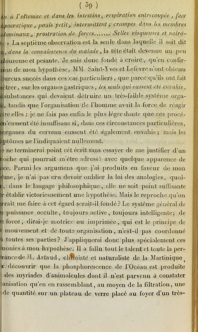 tii à VeStomac et dans les intestins , respiration entrecoupée J face Hpacralique > pouls petitj intermittent ; crampes dans Us membres ûiominauxj prostration de forces Selles visqueuses et noirà- nJ » La septième observation est la seule dans laquelle il soit dit A / * I dans la convalescence du malade, la tête était devenue un peu iloureuse et pesante. Je suis donc fondé à croire, qu’en confir- jjon de mon hypothèse, MM. Saint-Yves et Lefèvre n’ont obtenu hureux succès dans ces cas particuliers , que parce qu’ils ont fait éétrer, sur les organes gastriques , les seuls qui eussent été envahis ( substances qui devaient détruire un très-faible système orga- », tandis que l’organisation de l’homme avait la force de réagir Gire elles : je ne fais pas enfin le plus léger doute que ces procé- én'eussent été insuflisans si, dans ces circonstances particulières, jworganes du cerveau eussent été également envahis ; mais les prptômes ne l’indiquaient nullement. \i ne terminerai point cet écrit sans essayer de me justifier d’un (loche qui pourrait m’être adressé avec quelque apparence de jjfice. Parmi les argumens que j’ai produits en faveur de mon fême, je n’ai pas cru devoir oublier la loi des analogies, quoi- n, dans le langage philosophique , elle ne soit point suffisante fcr établir victorieusement une hypothèse. Mais le reproche qu’on Irrait me faire à cet égard serait-il fondé ? Le système général de le puissance occulte, toujours active, toujours intelligente; de id force, dirai-je motrice ou imprimée, qui est le principe de i* mouvement et de toute organisation, n’cst-il pas coordonné \\ toutes ses parties? J’appliquerai donc plus spécialement ces wionies à mon hypothèse. 11 a fallu tout le talent et toute la per- prancedeM. Artaud, chmnsté et naturaliste de la Martinique ^ ||r découvrir que la phosphorescence de l’Océan est produite I des myriades d’animalcules dont il n’est parvenu à constater tanisation qu’en en rassemblant, au moyen de la filtration, une de quantité sur un plateau de verre placé au foyer d’un très-