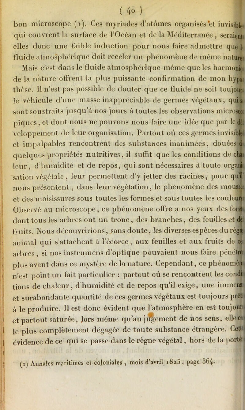 bon microscope (1). Ces myriades d’atomes organisés et invisible qui couvrent la surface de l’Océan et de la Méditerranée , seraient elles donc une faible induction pour nous faire admettre que [ fluide atmosphérique doit recéler un phénomène de même nature Mais c’est dans le fluide atmosphérique meme que les harmonie de la nature offrent la plus puissante confirmation de mon hypo thèse. 11 n’est pas possible de douter que ce fluide ne soit toujour !e véhicule d’une masse inappréciable de germes végétaux, qui s sont soustraits jusqu’à nos jours à toutes les observations microscc piques, et dont nous ne pouvons nous faire une idée que par le de veloppement de leur organisation. Partout où ces germes invisible et impalpables rencontrent des substances inanimées, douées d quelques propriétés nutritives, il suffit que les conditions de cha leur, d’humidité et de repos, qui sont nécessaires à toute organi sation végétale, leur permettent d’y jetter des racines, pour qu’il nous présentent, dans leur végétation, le phénomène des iiioussl et des moisissures sous toutes les formes et sous toutes les couleur; Observé au microscope, ce phénomène offre à nos yeux des forêt dont tous les arbres ont un tronc, des branches, des feuilles et de fruits. Nous découvririons, sans doute, les diverses espèces du règn animal qui s’attachent à l’écorce, aux feuilles et aux fruits de ce arbres, si nos instrumens d’optique pouvaient nous faire pénétre plus avant dans ce mystère de la nature. Cependant, ce phénomcB ' n’est point un fait particulier : partout où se rencontrent les condi lions de chaleur, d’humidité et de repos qu’il exige, une immens i et surabondante quantité de ces germes végétaux est toujours prêt i à le produire. Il est donc évident que l’atmosphère en est toujoui I i et partout saturée, Jors même qu’au jugement de nos sens, elleei I I le plus complètement dégagée de toute substance étrangère. Cett | évidence de ce qui se passe dans le règne végétal, hors de la porté i I (i) Annales maritimes et coloniales , mois d’avril 1825, page 364-