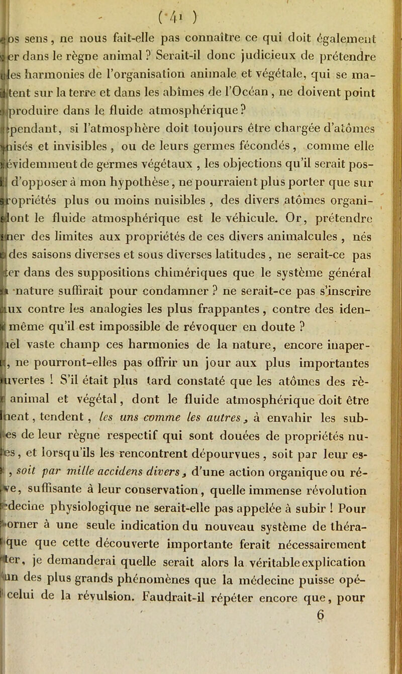« r (*4> ) qDS sens, ne nous fait-elle pas connaître ce qui doit également al (er dans le règne animal? Serait-il donc judicieux de prétendre «jes harmonies de l’organisation animale et végétale, qui se ma- aitent sur la terre et dans les abîmes de l’Océan , ne doivent point liproduire dans le fluide atmosphérique? ^pendant, si l’atmosphère doit toujours être chargée d’atomes anisés et invisibles , ou de leurs germes fécondés , comme elle ^évidemment de germes végétaux , les objections qu’il serait pos- II d’opposer à mon hypothèse, ne pourraient plus porter que sur propriétés plus ou moins nuisibles , des divers atomes organi- sent le fluide atmosphérique est le véhicule. Or, prétendre Muer des limites aux propriétés de ces divers animalcules , nés e des saisons diverses et sous diverses latitudes , 11e serait-ce pas ■ter dans des suppositions chimériques que le système général ï» nature suffirait pour condamner ? ne serait-ce pas s’inscrire kux contre les analogies les plus frappantes, contre des iden- w même qu’il est impossible de révoquer en doute ? aèl vaste champ ces harmonies de la nature, encore iuaper- Ét, ne pourront-elles pas offrir un jour aux plus importantes mvertes ! S’il était plus tard constaté que les atomes des rè- ir. animal et végétal, dont le fluide atmosphérique doit être Inent, tendent , les uns comme les autres, à envahir les sub- ies de leur règne respectif qui sont douées de propriétés nu- res, et lorsqu’ils les rencontrent dépourvues , soit par leur es- } , soit par mille accidens divers} d'une action organique ou ré- we, suffisante à leur conservation, quelle immense révolution ledecine physiologique ne serait-elle pas appelée à subir ! Pour ! orner à une seule indication du nouveau système de théra- 1 que que cette découverte importante ferait nécessairement rter, je demanderai quelle serait alors la véritable explication un des plus grands phénomènes que la médecine puisse opé- i1 celui de la révulsion. Faudrait-il répéter encore que, pour