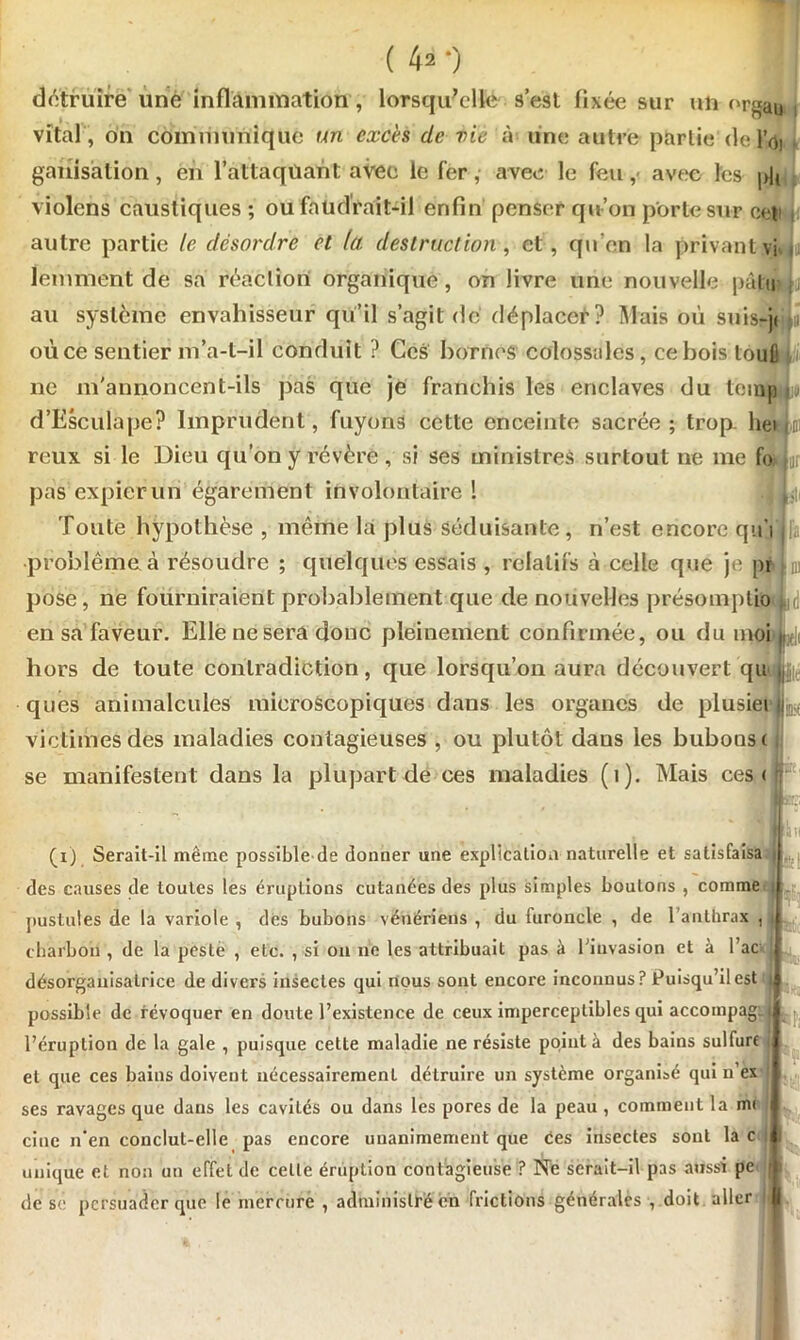 détruite une inflammation , lorsqu'elle s’est fixée sur uh or^au i vital , on communique un excès de vie à une autre partie de loi ganisàtion, en l’attaqtiant avec le fer, avec le feu, avec les pu violons caustiques ; ou faudrait-il enfin penser qu’on porte sur cet autre partie le désordre et la destruction , et, qu'en la privant vi lemment de sa réaction organique, on livre une nouvelle pûlu au système envahisseur qu’il s’agit dé déplacer? Mais où suis-jt i où ce sentier m’a-t-il conduit ? Ces bornes colossales, ce bois toufl ne m'annoncent-ils pas que je franchis les enclaves du teinpqj d’Esculape? Imprudent, fuyons cette enceinte sacrée; trop, hei .01 reux si le Dieu qu’on y révère, si ses ministres surtout ne me fo»jur pas expier un égarement involontaire 1 .{L> Toute hypothèse , même la plus séduisante, n’est encore qû’ilfa problème, à résoudre ; quelques essais , relatifs à celle que je pr d) pose, ne fourniraient probablement que de nouvelles présomplio (i|(j en sa faveur. Elle ne sera donc pleinement confirmée, ou du moi hors de toute contradiction, que lorsqu’on aura découvert qu ques animalcules microscopiques dans les organes de plusiei il victimes des maladies contagieuses , ou plutôt dans les bubons c se manifestent dans la plupart de ces maladies (1). Mais ces < : . (1) Serait-il même possible de donner une explication naturelle et satisfaisa des causes de toutes les éruptions cutanées des plus simples boutons , comme i pustules de la variole , dés bubons vénériens , du furoncle , de l’anthrax , 1 charbon , de la peste , etc. , si ou 11e les attribuait pas à l'invasion et à l’ac désorganisalrice de divers insectes qui nous sont encore inconnus? Puisqu’il est flil possible de révoquer en doute l’existence de ceux imperceptibles qui accompag; l’éruption de la gale , puisque cette maladie ne résiste point à des bains sulfure et que ces bains doivent nécessairement détruire un système organisé qui 11’ex ses ravages que dans les cavités ou dans les pores de la peau , comment la m< cine n’en conclut-elle pas encore unanimement que ces insectes sont la c : unique et non un effet de celle éruption contagieuse ? Ne serait-il pas aussi pe de se persuader que le mercure , administré en frictions générales , doit aller kiPi