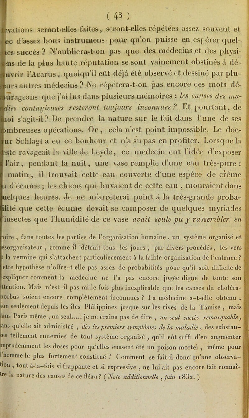 i(43) rvations seront-elles laites, seront-elles répétées assez souvent et ec d’assez bons instrumens pour qu’on puisse en espérer quel- «es succès ? JN? oublier art on pas que des médecins et des physi- ütns de la plus haute réputation se sont vainement obstinés à dé- uvrir l’Acarus , quoiqu’il eût déjà été observé et dessiné par plu- 5urs autres médecins ? -Ne répétera-t-on pas encore ces mots dé- ! urageans que j’ai lus dans plusieurs mémoires : Les causes des ma- iies contagieuses resteront toujours inconnues? Et pourtant, de toi s’agit-il? De prendre la nature sur le fait dans l’une de ses unbreuses opérations. Or, cela n’est point impossible. Le doc- j ur Schlagt a eu ce bonheur et n’a su pas en profiter. Lorsque la îste ravageait la ville de Leyde, ce médecin eut l'idée d’exposer l’air, pendant la nuit, une vase remplie d’une eau très-pure : matin, il trouvait cette eau couverte dune espèce de crème Li d’écume ; les chiens qui buvaient de cette eau , mouraient dans uelques heures. Je ne m’arrêterai point à la très-grande proba- / ilité que cette écume devait se composer de quelques myriades I 'insectes que l’humidité de ce vase avait seule pu y rassembler en 11 •uire , clans toutes les parties de l’organisation humaine , un système organisé et . lésorganisateur , comme il détruit tous les jours , par divers procédés , les vers t la vermine qui s’attachent particulièrement à la faible organisation de l’enfance ? ■' ette hypothèse n’offre-t-elle pas assez de probabilités pour qu’il soit difficile de expliquer comment la médecine ne l’a pas encore jugée digne de toute son ; tttention. Mais n’est-il pas mille fois plus inexplicable que les causes du choléra- Irorbus soient encore complètement inconnues ? I a médecine a-t-elle obtenu , i: *on seulement depuis les îles Philippines jusque sur les rives delà Tamise, mais S cans Paris meme , un seul..... je ne crains pas de dire , un seul succès remarquable, j lans qu elle ait administré , dès les premiers symptômes de la maladie , des substan- J '‘es tellement ennemies de tout système organisé , qu’il eût suffi d’en augmenter ! imprudemment les doses pour qu'elles eussent été un poison mortel , meme pour j i homme le plus fortement constitué ? Comment se fait-il donc qu’une observa- I tion , tout à-la-fois si frappante et si expressive , ne lui ait pas encore fait connaî- I tre la nature des causes de ce fléau? (Note additionnelle , juin 183 a. )