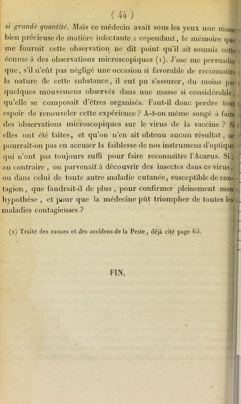 si grande quantité. Mais ce médecin avait sous les yeux une niasse bien précieuse de matière infectante : cependant, le mémoire que me fournit cette observation ne dit point qu’il ait soumis celle écume à des observations microscopiques (i). J’ose me persuader que, s’il n’eût pas négligé une occasion si favorable de reconnaître la nature de cette substance, il eut pu s’assurer, du moins par quelques mouvemens observés dans une masse si considérable, qu’elle se composait d’êtres organisés. Faut-il donc perdre tout espoir de renouveler cette expérience ? A-t-on même songé à faire des observations microscopiques sur le virus de la vaccine ? Si elles ont été faites, et qu’on n’en ait obtenu aucun résultat, ne pourrait-on pas en accuser la faiblesse de nos instrumens d’optique qui n’ont pas toujours suffi pour faire reconnaître l’Acarus. Si, au contraire , on parvenait à découvrir des insectes dans ce virus, ou dans celui de toute autre maladie cutanée, susceptible de con- tagion , que faudrait-il de plus , pour confirmer pleinement mon hypothèse , et pour que la médecine pût triompher de toutes les _ maladies contagieuses ? fif- M (i) Traité des causes et des accidens de la Peste , déjà cité page 63. flr * . H FIN.