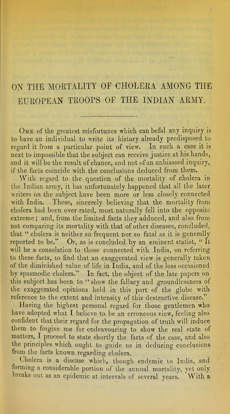 ON THE MORTALITY OF CHOLERA AMONG THE EUROPEAN TROOPS OF THE INDIAN ARAIY. One of the greatest misfortunes which can befal any inquiry is to have an individual to write its history already predisposed to regard it from a particular point of view. In such a case it is next to impossible that the subject can receive justice at his hands, and it will be the result of chance, and not of an unbiassed inquiry, if the facts coincide with the conclusions deduced from them. With regard to the question of the mortality of cholera in the Indian army, it has unfortunately happened that all the later writers on the subject have been more or less closely connected with India. These, sincerely believing that the mortality from cholera had been over-rated, most naturally fell into the opposite extreme; and, from the limited facts they adduced, and also from not comparing its mortality with that of other diseases, concluded, that “ cholera is neither so frequent nor so fatal as it is generally reported to be.’ Or, as is concluded by an eminent statist, “It will be a consolation to those connected with India, on referring to these facts, to find that an exaggerated view is generally taken of the diminished value of life in India, and of the loss occasioned by spasmodic cholera.” In fact, the object of the late papers on this subject has been to “show the fallacy and groundlessness of the exaggerated opinions held in this part of the globe with reference to the extent and intensity of this destructive disease.” Having the highest personal regard for those gentlemen who have adopted what I believe to be an erroneous view, feeling also confident that their regard for the propagation of truth will induce them to forgive me for endeavouring to show the real state of matters, I proceed to state shortly the facts of the case, and also the principles which ought to guide us in deducing conclusions from the facts known regarding cholera. Cholera is a disease whicli, though endemic to India, and forming a considerable portion of the annual mortality, yet only breaks out as an epidemic at intervals of several years. With a