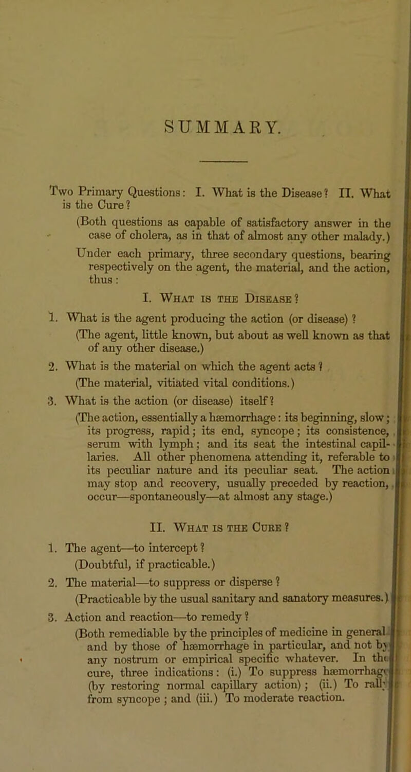 SUMMARY. Two Primary Questions: I. What is the Disease ? II. What is the Cure ? (Both questions as capable of satisfactory answer in the case of cholera, as in that of almost anv other malady.) Under each primary, three secondary questions, bearing respectively on the agent, the material, and the action, thus : I. What is the Disease? 1. What is the agent producing the action (or disease) ? (The agent, little known, but about as well known as that of any other disease.) 2. What is the material on which the agent acts ? (The material, vitiated vital conditions.) 3. What is the action (or disease) itself? (The action, essentially a haemorrhage: its beginning, slow ; its progress, rapid; its end, syncope; its consistence, | serum with lymph; and its seat the intestinal capil- laries. All other phenomena attending it, referable to its peculiar nature and its peculiar seat. The action I may stop and recovery, usually preceded by reaction, J occur—spontaneously—at almost any stage.) II. Wiiat is the Coke ? 1. The agent—to intercept? (Doubtful, if practicable.) 2. The material—to suppress or disperse ? (Practicable by the usual sanitary and sanatory measures.) i 3. Action and reaction—-to remedy ? (Both remediable by the principles of medicine in general i and by those of haemorrhage in particular, and not by j any nostrum or empirical specific whatever. In tht.| cure, three indications: (i.) To suppress htemorrha (by restoring normal capillary action); (ii.) To rail from syncope ; and (iii.) To moderate reaction.