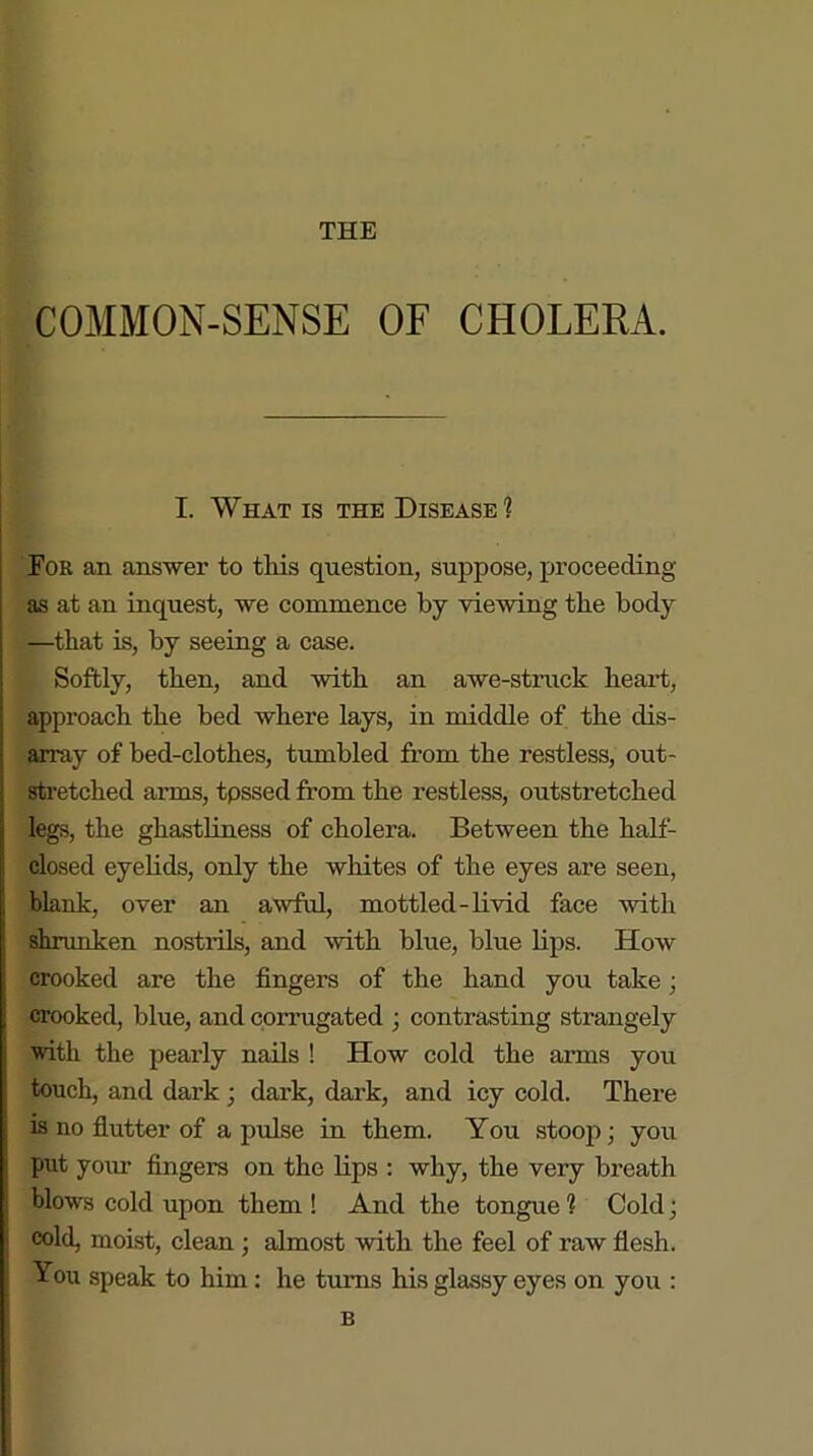 COMMON-SENSE OF CHOLERA. I. What is the Disease? For an answer to this question, suppose, proceeding as at an inquest, we commence by viewing the body —that is, by seeing a case. Softly, then, and with an awe-struck heart, approach the bed where lays, in middle of the dis- array of bed-clothes, tumbled from the restless, out- stretched arms, tpssed from the restless, outstretched legs, the ghastliness of cholera. Between the half- closed eyelids, only the whites of the eyes are seen, blank, over an awful, mottled-livid face with shrunken nostrils, and with blue, blue lips. How crooked are the fingers of the hand you take; crooked, blue, and corrugated ; contrasting strangely with the pearly nails ! How cold the arms you touch, and dark ; dark, dark, and icy cold. There is no flutter of a pulse in them. You stoop ■ you put your fingers on the lips : why, the very breath blows cold upon them ! And the tongue 1 Cold; cold, moist, clean ; almost with the feel of raw flesh. You speak to him: he turns his glassy eyes on you : B