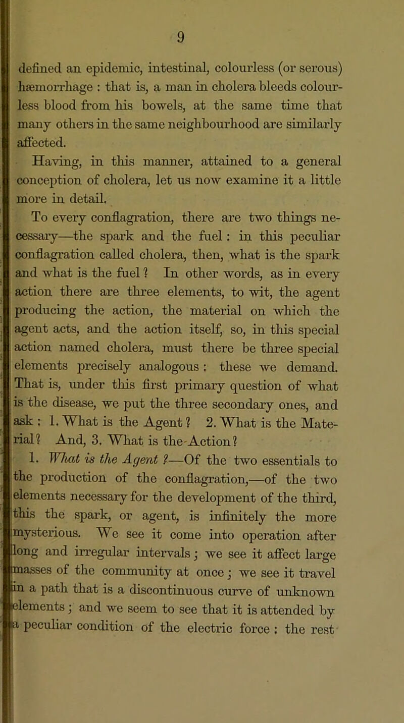 defined an epidemic, intestinal, colourless (or serous) haemorrhage : that is, a man in cholera bleeds colour- less blood from his bowels, at the same time that many others in the same neighbourhood are similarly affected. Having, in this manner1, attained to a general conception of cholera, let us now examine it a little more in detail. To every conflagration, there are two things ne- cessary—the spark and the fuel : in this peculiar conflagration called cholera, then, what is the spark and what is the fuel ? In other words, as in every action there are three elements, to wit, the agent producing the action, the material on which the agent acts, and the action itself, so, in this special action named cholera, must there be three special elements precisely analogous : these we demand. That is, under this first primary question of what is the disease, we put the three secondary ones, and ask : 1. What is the Agent ? 2. What is the Mate- rial? And, 3. What is the-Action? 1. What is the Agent ?—Of the two essentials to the production of the conflagration,—of the two elements necessary for the development of the third, this the spark, or agent, is infinitely the more imysterious. We see it come into operation after Hong and irregular intervals; we see it affect large masses of the community at once j we see it travel Hn a path that is a discontinuous curve of unknown lelements \ and we seem to see that it is attended by ia peculiar condition of the electric force : the rest